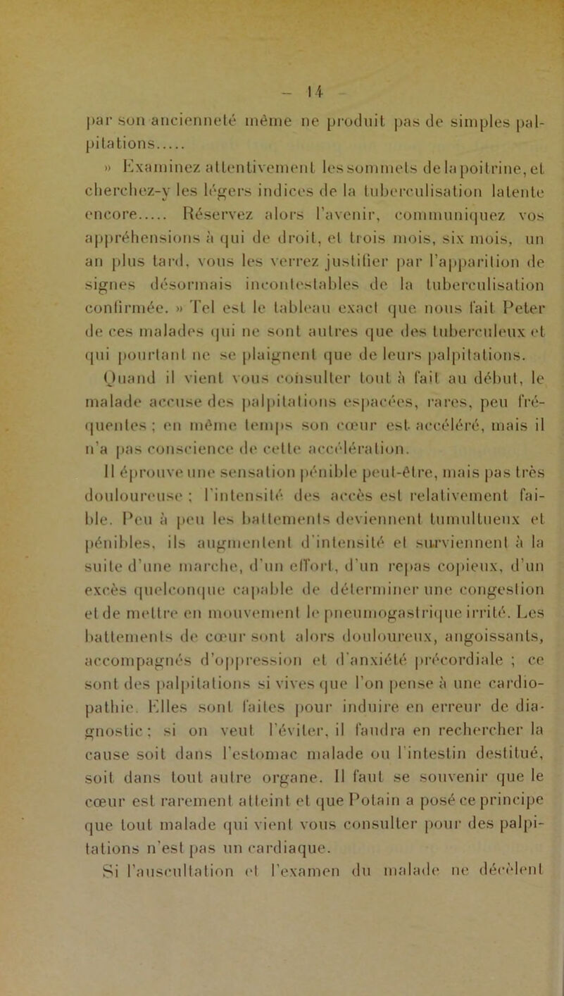 par son ancienneté même ne produit pas de simples pal- pitations » Examinez attentivement les sommets de la poitrine, et clierchez-y les légers indices de la tuberculisation latente encore Réservez alors l’avenir, communiquez vos appréhensions à qui de droit, et trois mois, six mois, un an plus tard, vous les verrez justifier par l'apparition de signes désormais incontestables de la tuberculisation confirmée. » Tel est le tableau exact que nous lait Peter de ces malades qui ne sont autres que des tuberculeux et qui pourtant ne se plaignent que de leurs palpitations. Quand il vient vous consulter tout à fait au début, le malade accuse des palpitations espacées, rares, peu fré- quentes ; en même temps son cœur est. accéléré, mais il n’a pas conscience de cette accélération. Il éprouve une sensation pénible peut-être, mais pas très douloureuse ; l'intensité des accès est relativement fai- ble. Peu à peu les battements deviennent tumultueux et pénibles, ils augmentent d intensité et surviennent à la suite d’une marche, d'un effort, d’un repas copieux, d'un excès quelconque capable de déterminer une congestion et de mettre en mouvement le pneumogastrique irrité. Les battements de cœur sont alors douloureux, angoissants, accompagnés d’oppression et d’anxiété précordiale ; ce sont des palpitations si vives que l’on pense à une cardio- pathie. Elles sont faites pour induire en erreur de dia- gnostic : si on veut l’éviter, il faudra en rechercher la cause soit dans l’estomac malade ou 1 intestin destitué, soit dans tout autre organe. 11 faut se souvenir que le cœur est rarement atteint et que Polain a posé ce principe que tout malade qui vient vous consulter pour des palpi- tations n’est pas un cardiaque. Si l’auscultation et l’examen du malade ne décèlent