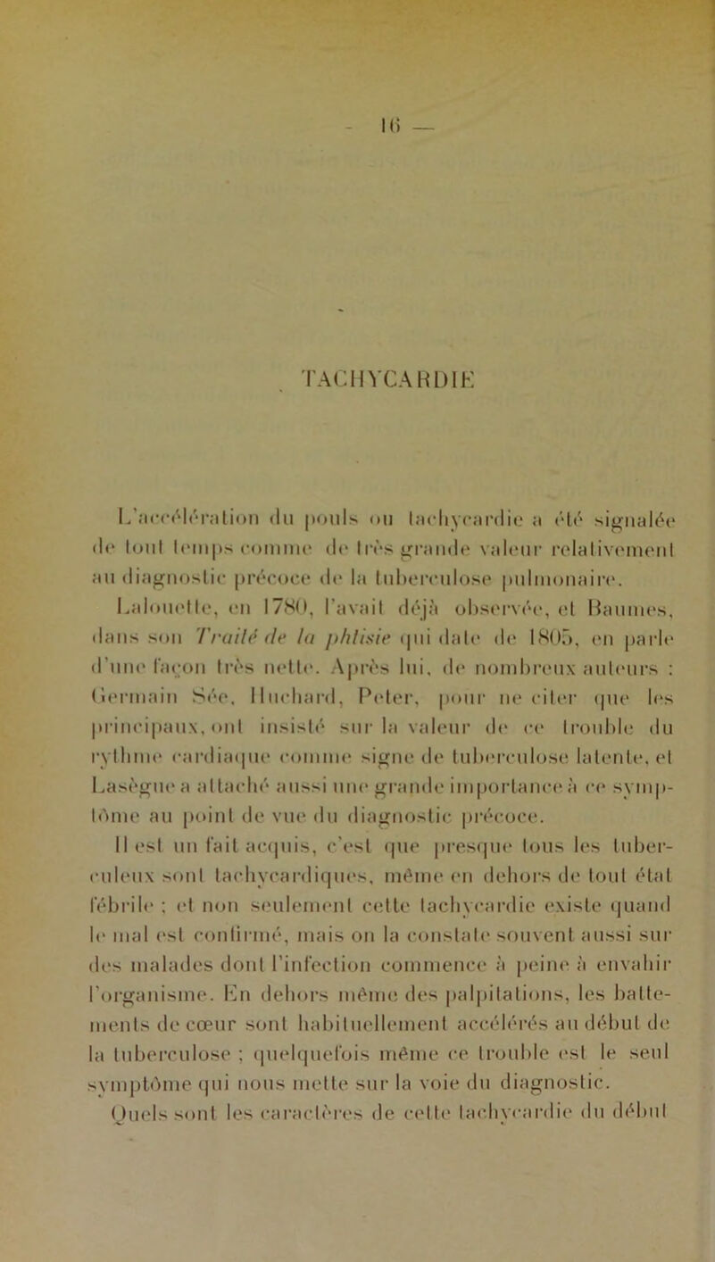 TACHYCARDIE I,'accélération du pouls ou tachycardie a ôté signalée de tout temps comme de très grande valeur relativement au diagnostic précoce de la tuberculose pulmonaire. Ealouetle, en 17N0, l’avait déjà observée, et Baumes, dans son Traité de la phtisie ipii date de 1805, en parle d'une façon très nette. Après lui. de nombreux auteurs : Germain Sée. Ilueliard, Peter, pour ne citer (pie les principaux, ont insisté sur la valeur de ce trouble du rythme cardiaque comme signe de tuberculose latente, et Lasègue a attaché aussi une grande importance à ce symp- tôme au point de vue du diagnostic précoce. Il est un fait acquis, c'est que presque tous les tuber- culeux sont tachycardiques, même en dehors «h* tout état fébrile : et non seulement cette tachycardie existe quand le mal est continué, mais on la constate souvent aussi sur des malades dont l’infection commence à peine à envahir l’organisme. En dehors même des palpitations, les batte- ments de cœur sont habituellement accélérés au début de. la tuberculose ; quelquefois même ce trouble est le seul svmptôme qui nous mette sur la voie du diagnostic. Quels sont les caractères de celte tachycardie du début