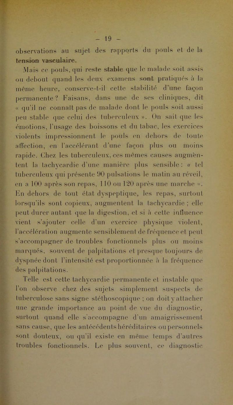 observations au sujet des rapports du pouls et de la tension vasculaire. Mais ce pouls, qui reste stable que le malade soit assis ou debout quand les deux examens sont pratiqués à la même heure, conserve-t-il celte stabilité d’une façon permanente? Faisans, dans une de ses cliniques, dit « qu’il ne connaît pas de malade dont le pouls soit aussi peu stable que celui des tuberculeux ». On sait que les émotions, l’usage des boissons et du tabac, les exercices violents impressionnent le pouls en dehors de toute affection, en l’accélérant d’une façon plus ou moins rapide. Chez les tuberculeux, ces mêmes causes augmen- tent la tachycardie d’une manière plus sensible : « tel tuberculeux qui présente 90 pulsations le matin au réveil, en a 100 après son repas, 110 ou 1*20 après une marche ». En dehors de tout état dyspeptique, les repas, surtout lorsqu’ils sont copieux, augmentent la tachycardie ; elle peut durer autant que la digestion, et si à cette influence vient s’ajouter celle d’un exercice physique violent, l’accélération augmente sensiblement de fréquence et peut s’accompagner de troubles fonctionnels plus ou moins marqués, souvent de palpitations et presque toujours de dyspnée dont l’intensité est proportionnée à la fréquence des palpitations. Telle est cette tachycardie permanente et instable que Ton observe chez des sujets simplement suspects de tuberculose sans signe stéthoscopique ; on doit y attacher une grande importance au point de vue du diagnostic, surtout quand elle s'accompagne d'un amaigrissement sans cause, que les antécédents héréditaires ou personnels sont douteux, ou qu’il existe en même temps d’autres troubles fonctionnels. Le plus souvent, ce diagnostic