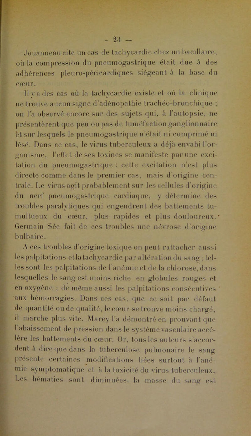 Jouanneau cite un cas de tachycardie chez un bacillaire, où la compression du pneumogastrique était due à des adhérences pleuro-péricardiques siégeant à la base du cœur. Il va des cas où la tachycardie existe et oi'i la clinique ne trouve aucun signe d’adénopathie trachéo-bronchique ; on l’a observé encore sur des sujets qui, à l’autopsie, ne présentèrent que peu ou pas de tuméfaction ganglionnaire et sur lesquels le pneumogastrique n’était ni comprimé ni lésé. Dans ce cas, le virus tuberculeux a déjà envahi l’or- ganisme, l'effet de ses toxines se manifeste par une exci- tation du pneumogastrique : cette excitation n’est plus directe comme dans le premier cas, mais d’origine cen- trale. Le virus agit probablement sur les cellules d’origine du nerf pneumogastrique cardiaque, y détermine des troubles paralytiques qui engendrent des battements tu- multueux du cœur, plus rapides et plus douloureux. • Germain Sée fait de ces troubles une névrose d'origine bulbaire. A ces troubles d’origine toxique on peut rattacher aussi les palpitations et la tachycardie par altération du sang; tel- les sont les palpitations de l’anémie et de la chlorose, dans lesquelles le sang est moins riche en globules rouges et en oxygène ; de même aussi les palpitations consécutives aux hémorragies. Dans ces cas, que ce soit par défaut de quantité ou de qualité, le cœur se trouve moins chargé, il marche plus vite. Mare y l’a démontré en prouvant que 1 abaissement de pression dans le système vasculaire accé- lère les battements du cœur. Or, tous les auteurs s’accor- dent à dire que dans la tuberculose pulmonaire le sang présente certaines modifications liées surtout à l'ané- mie symptomatique et à la toxicité du virus tuberculeux. Les hématies sont diminuées, la masse du sang est