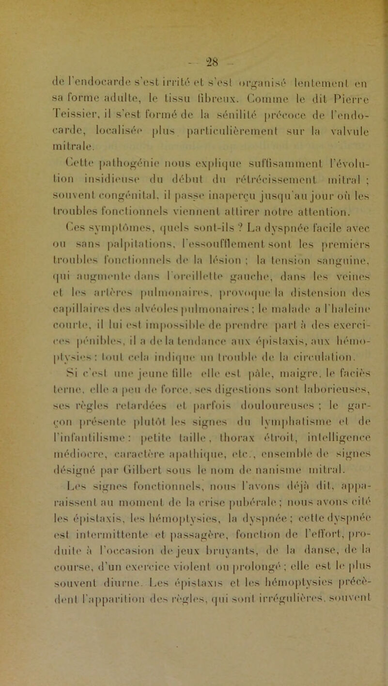 (le 1 endocarde s est irrité et s'esl organisé lentement en sa tonne adulte, le tissu fibreux. Comme le dit Pierre 1 eissier, il s’est tonné de la sénilité précoce de I endo- carde, localisée plus particulièrement sur la valvule mitrale. Cette pathogénie nous explique suffisamment l’évolu- tion insidieuse du début du rétrécissement mitral ; souvent congénital, il passe inaperçu jusqu’au jour où les troubles fonctionnels viennent attirer notre attention. Ces symptômes, quels sont-ils ? La dyspnée facile avec ou sans palpitations, l’essoufflement sont les premiers troubles fonctionnels de la lésion ; la tension sanguine, (pii augmente dans l’oreillette gauche, dans les veines et les artères pulmonaires, provoque la distension des capillaires des alvéoles pulmonaires ; b* malade a I haleine courte, il lui est impossible de prendre part à des exerci- ces pénibles, il a de la tendance aux épistaxis, aux hémo- ptysies: tout cela indique un trouble de la circulation. Si c'est une jeune tille elle est pâle, maigre, le faciès terne, elle, a peu de force, ses digestions sont laborieuses, ses règles retardées et parfois douloureuses ; le gar- çon présente plutôt les signes du lymphatisme et de l’infantilisme: petite taille, thorax étroit, intelligence médiocre, caractère apathique, etc., ensemble de signes désigné par Gilbert sous le nom de nanisme mitral. Les signes fonctionnels, nous l’avons déjà dit, appa- raissent au moment de la crise pubérale ; nous avons cité les épistaxis, les hémoptysies, la dyspnée; cette dyspnée est intermittente et passagère, fonction de l’ell'ort, pro- duite à l’occasion de jeux bruyants, de la danse, delà course, d’un exercice violent ou prolongé; elle est le plus souvent diurne. Les épistaxis et les hémoptysies précè- dent l’apparition des règles, qui sont irrégulières, souvent