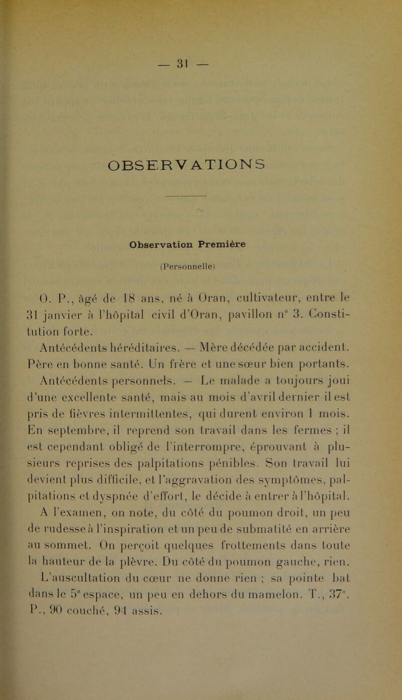 OBSERVATIONS Observation Première (Personnelle) 0. P., âgé de 18 ans, né â Oran, cultivateur, entre le 31 janvier à l’hôpital civil d’Oran, pavillon n° 3. Consti- tution forte. Antécédents héréditaires. — Mère décédée par accident. Père en bonne santé. Un frère et une sœur bien portants. Antécédents personnels. — Le malade a toujours joui d’une excellente santé, mais au mois d’avril dernier il est pris de fièvres intermittentes, qui durent environ 1 mois. En septembre, il reprend son travail dans les fermes ; il est cependant obligé de l’interrompre, éprouvant à plu- sieurs reprisés des palpitations pénibles. Son travail lui devient plus difficile, et l’aggravation des symptômes, pal- pitations et dyspnée d’effort, le décide à entrer h l’hôpital. A l'examen, on note, du côté du poumon droit, un peu de rudesse à l'inspiration et un peu de submatité en arrière au sommet. On perçoit quelques frottements dans toute la hauteur de la plèvre. Du côté du poumon gauche, rien. L’auscultation du cœur ne donne rien ; sa pointe bat dans le 5°espace, un peu en dehors du mamelon. T., 37°. IL, 90 couché, 94 assis.