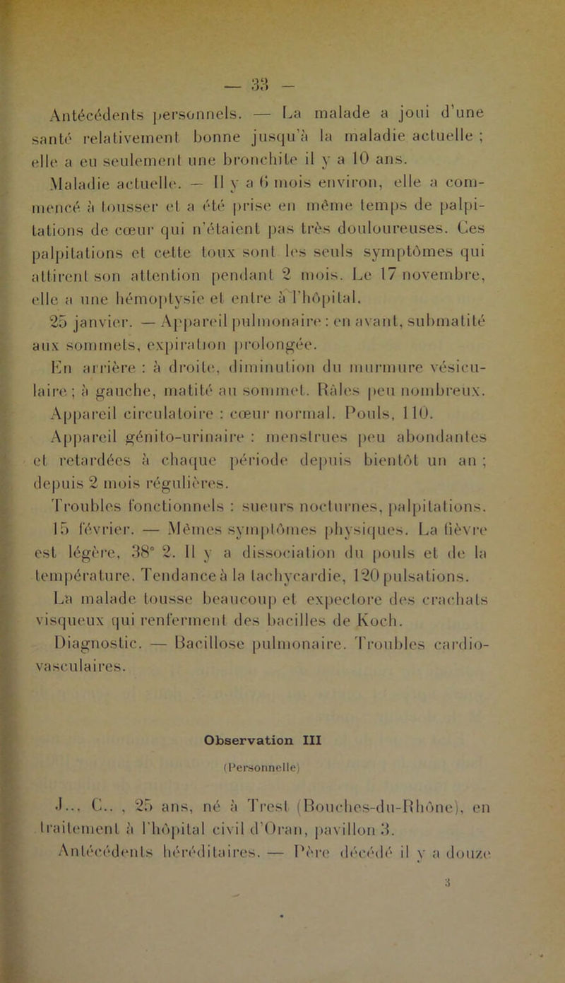 Antécédents personnels. — La malade a joui d’une santé relativement bonne jusqu’à la maladie aetuelle ; elle a eu seulement une bronchite il y a 10 ans. Maladie actuelle. — Il y a 0 mois environ, elle a com- mencé à tousser et a été prise en même temps de palpi- tations de cœur (pii n’étaient pas très douloureuses. Ces palpitations et cette toux sont les seuls symptômes qui attirent son attention pendant 2 mois. Le 17 novembre, elle a une hémoptysie et entre à l'hôpital. 25 janvier. — Appareil pulmonaire : en avant, submatité aux sommets, expiration prolongée. Ln arrière : à droite, diminution du murmure vésicu- laire; à gauche, matité au sommet. Râles peu nombreux. Appareil circulatoire : cœur normal. Pouls, 110. Appareil génito-urinaire : menstrues peu abondantes et retardées à chaque période depuis bientôt un an ; depuis 2 mois régulières. Troubles fonctionnels : sueurs nocturnes, palpitations. 15 février. — Mêmes symptômes physiques. La lièvre est légère, 38° 2. Il y a dissociation du pouls et de la température. Tendanceàla tachycardie, 120pulsations. La malade tousse beaucoup et expectore des crachats visqueux qui renferment des bacilles de Koch. Diagnostic. — Bacillose pulmonaire. Troubles cardio- vasculaires. Observation III (Personnelle) J... C.. , 25 ans, né à Trest (Bouches-du-Rhône), en traitement à l’hôpital civil d’Oran, pavillon 3. Antécédents héréditaires. — Père décédé il v a douze :l