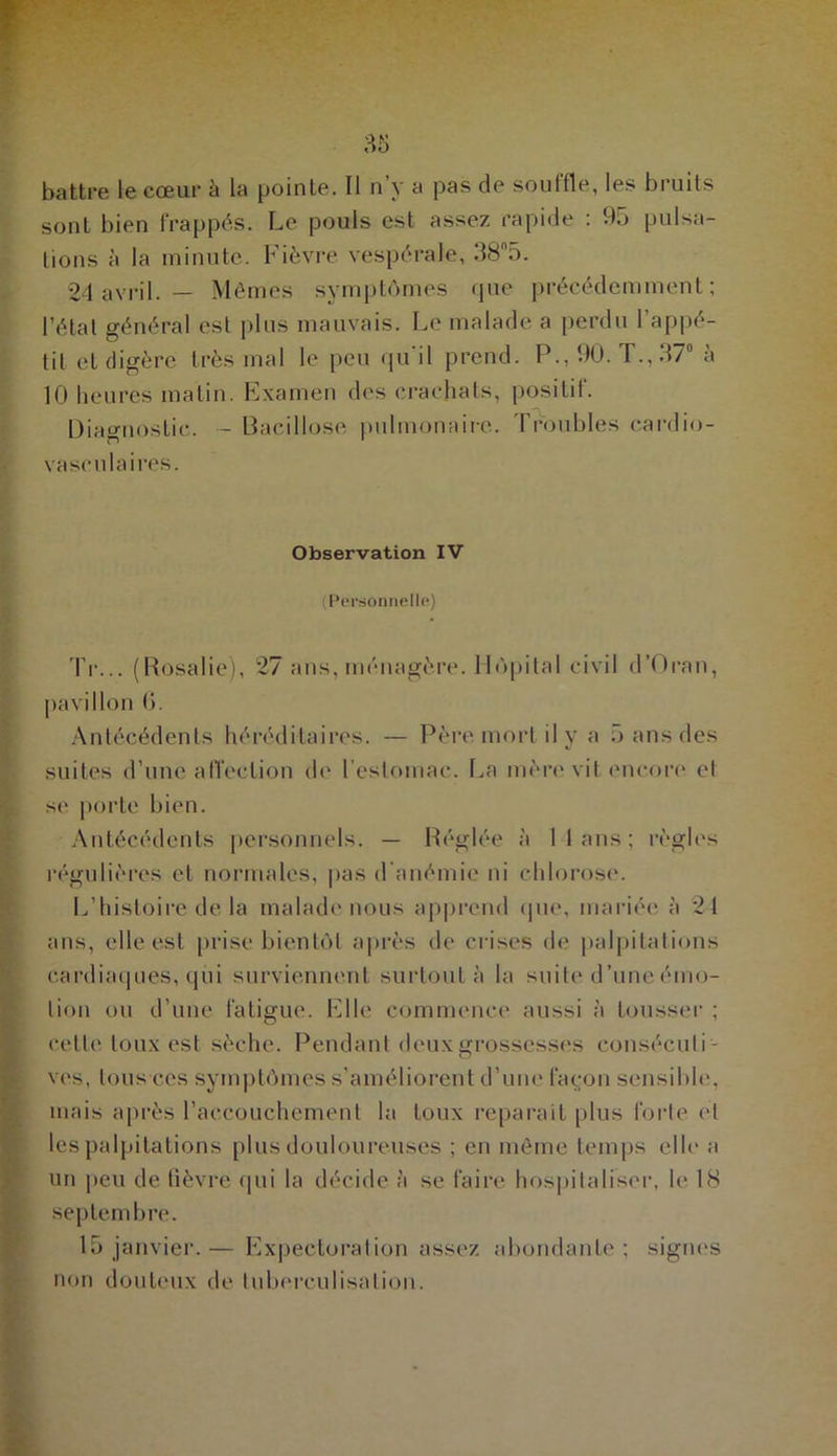 battre le cœur h la pointe. Il n’y a pas de souffle, les bruits sont bien frappés. Le pouls est assez rapide : 95 pulsa- tions à la minute. Fièvre vespérale, 38n5. 24 avril. — Mêmes symptômes que précédemment; l’état général est plus mauvais. Le malade a perdu l’appé- tit et digère très mal le peu qu'il prend. P., 90. T., 37° à 10 heures matin. Examen des crachats, positif. Diagnostic. - Bacillose pulmonaire. Troubles cardio- vasculaires. Observation IV ! Personnelle) Tr... (Rosalie), 27 ans, ménagère. Hôpital civil d’Oran, pavillon 6. Antécédents héréditaires. — Père mort il y a 5 ans des suites d’une affection de l’estomac. La mère vit encore et se porte bien. Antécédents personnels. — Réglée à 11 ans; règles régulières et normales, pas d’anémie ni chlorose. L’histoire de la malade nous apprend que, mariée à 21 ans, elle est prise bientôt après de crises de palpitations cardiaques, qui surviennent surtout à la suite d’une émo- tion ou d’une fatigue. Elle commence aussi à tousser ; celle toux est sèche. Pendant deux grossesses consécuti- ves, tous ces symptômes s’améliorent d’une façon sensible, mais après l’accouchement la toux réparait plus forte et les palpitations plus douloureuses ; en même temps elle a un peu de fièvre (pii la décide à se faire hospitaliser, le 18 septembre. 15 janvier.— Expectoration assez abondante; signes non douteux de tuberculisation.
