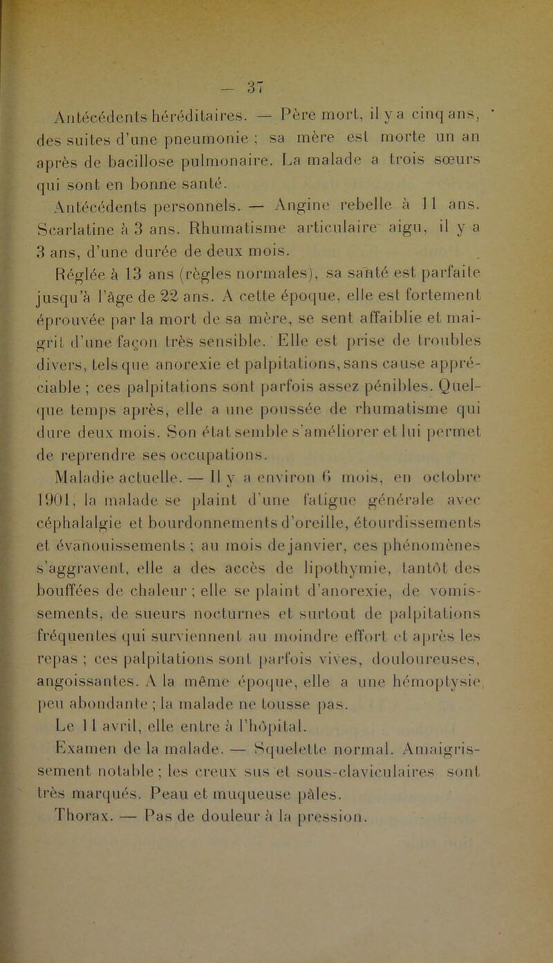 Antécédents héréditaires. — Père mort, il y a cinq ans, des suites d’une pneumonie ; sa mère est morte un an après de bacillose pulmonaire. La malade a trois sœurs qui sont en bonne santé. Antécédents personnels. — Angine rebelle à 11 ans. Scarlatine à 3 ans. Rhumatisme articulaire aigu, il y a 3 ans, d’une durée de deux mois. Réglée à 13 ans (règles normales), sa santé est parfaite jusqu’à l’Age de 22 ans. A celte époque, elle est fortement éprouvée par la mort de sa mère, se sent affaiblie et mai- grit d’une façon très sensible. Elle est prise de troubles divers, tels que anorexie et palpitations,sans cause appré- ciable ; ces palpitations sont parfois assez pénibles. Quel- que temps après, elle a une poussée de rhumatisme qui dure deux mois. Son état semble s’améliorer et lui permet de reprendre ses occupations. Maladie actuelle. — Il y a environ (*> mois, en octobre 1901, la malade se plaint d'une fatigue générale avec céphalalgie et bourdonnements d’oreille, étourdissements et évanouissements; au mois de janvier, ces phénomènes s’aggravent, elle a des accès de lipothymie, tantôt des bouffées de chaleur ; elle se plaint d’anorexie, de vomis- sements, de sueurs nocturnes et surtout de palpitations fréquentes qui surviennent au moindre effort et après les repas ; ces palpitations sont parfois vives, douloureuses, angoissantes. A la même époque, elle a une hémoptysie peu abondante; la malade ne tousse pas. Le 11 avril, elle entre à l’hôpital. Examen de la malade. — Squelette normal. Amaigris- sement notable; les creux sus et sous-claviculaires sont très marqués. Peau et muqueuse, pâles. Thorax. — Pas de douleur à la pression.
