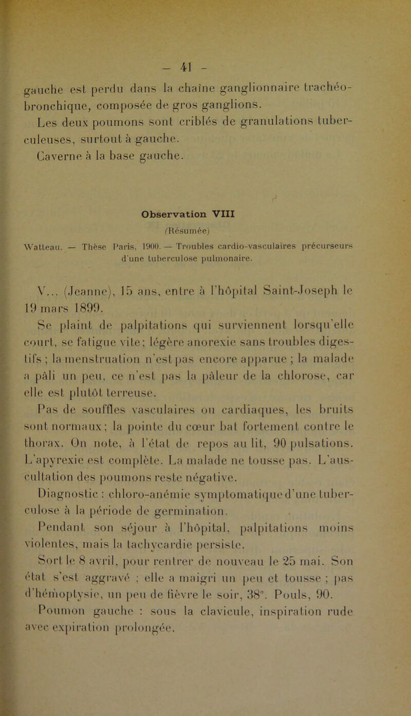 gauche est perdu clans la chaîne ganglionnaire trachéo- bronchique, composée de gros ganglions. Les deux poumons sont criblés de granulations tuber- culeuses, surtout à gauche. Caverne à la base gauche. d Observation VIII ('Résumée) Watteau. — Thèse Paris, 1900. — Troubles cardio-vasculaires précurseurs d'une tuberculose pulmonaire. V... (Jeanne), 15 ans, entre à l’hôpital Saint-Joseph le 19 mars 1899. Se plaint de palpitations qui surviennent lorsqu’elle court, se fatigue vile; légère anorexie sans troubles diges- tifs ; la menstruation n'est pas encore apparue ; la malade a pâli un peu, ce n’est pas la pâleur de la chlorose, car elle est plutôt terreuse. Pas de souffles vasculaires ou cardiaques, les bruits sont normaux; la pointe du cœur bal fortement contre le thorax. On note, à l’état de repos au lit, 90 pulsations. Lapyrexie est complète. La malade ne tousse pas. L’aus- cultation des poumons reste négative. Diagnostic : chloro-anémie symptomatique d’une tuber- culose à la période de germination. Pendant son séjour à l’hôpital, palpitations moins violentes, mais la tachycardie persiste. Sort h1 8 avril, pour rentrer de nouveau le 25 mai. Son état s’est aggravé .; elle a maigri un peu et tousse ; [tas d’hémoptysie, un peu de fièvre le soir, 38. Pouls, 90. Po union gauche : sous la clavicule, inspiration rude avec expiration prolongée.