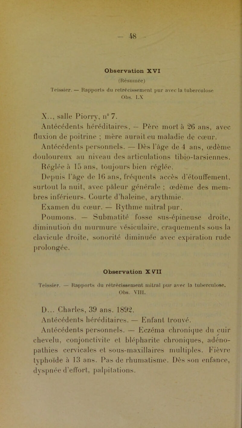 (Résumée) Teissier. — Rapports du rétrécissement pur avec la tuberculose Obs. L.X X.., salle Piorry, ti° 7. Antécédents héréditaires. — Père mort à 20 ans, avec fluxion de poitrine : mère aurait eu maladie de cœur. Antécédents personnels. — Dès l’Age de 1 ans, œdème douloureux au niveau des articulations tibio-tarsiennes. Réglée à 15 ans, toujours bien réglée. Depuis 1 Age de 10 ans, Fréquents accès d'étouffement, surtout la nuit, avec pâleur générale ; œdème des mem- bres inférieurs. Courte d’haleine, arythmie. Examen du cœur. — Rythme mitral pur. Poumons. — Submatité fosse sus-épineuse droite, diminution du murmure vésiculaire, craquements sous la clavicule droite, sonorité diminuée avec expiration rude prolongée. Observation XVII Teissier. — Rapports du rétrécissement mitral pur avec la tuberculose. Obs. VIII. D... Charles, 39 ans. 1892. Antécédents héréditaires. — Enfant trouvé. Antécédents personnels. — Eczéma chronique du cuir chevelu, conjonctivite et blépharite chroniques, adéno- pathies cervicales et sous-maxillaires multiples. Fièvre typhoïde à 13 ans. Pas de rhumatisme. Dès son enfance, dyspnée d'effort, palpitations.