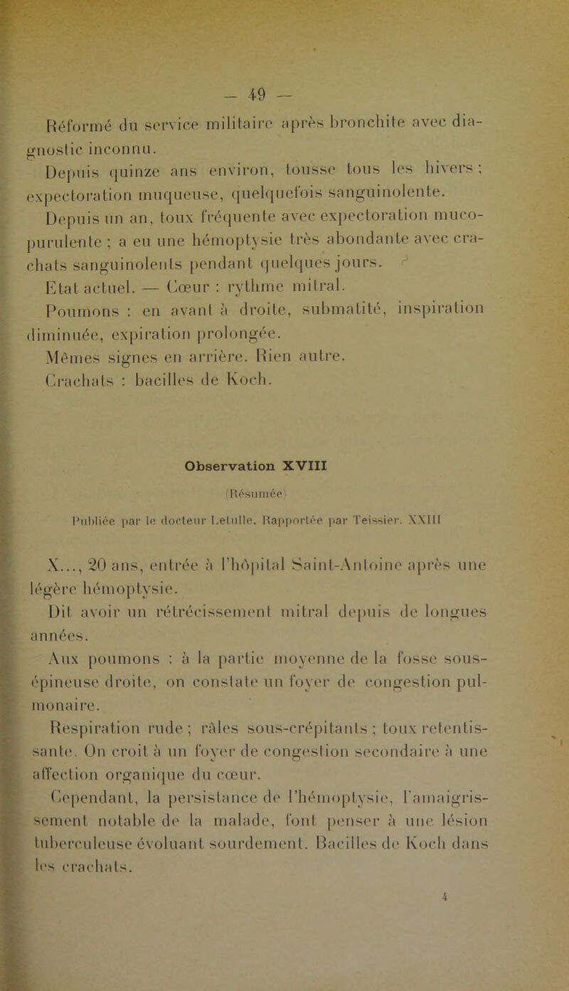 Réformé du service militaire après bronchite avec dia- y-noslic inconnu. Depuis quinze ans environ, tousse tous les hivers; expectoration muqueuse, quelquefois sanguinolente. Depuis un an, toux fréquente avec expectoration rnuco- purulente ; a eu une hémoptysie très abondante avec cra- chats sanguinolents pendant quelques jours. Etat actuel. — Cœur : rythme mitral. Poumons : en avant à droite, submalité, inspiration diminuée, expiration prolongée. Mêmes signes en arrière. Rien autre. Crachats : bacilles de Koch. Observation XVIII (Résumée Publiée par le docteur Lelulle. Rapportée par Teissier. XXIII X..., 20 ans, entrée à l’hôpital Saint-Antoine après une légère hémoptysie. Dit avoir un rétrécissement mitral depuis de longues années. Aux poumons : à la partie moyenne de la fosse sous- épineuse droite, on constate un foyer de congestion pul- monaire. Respiration rude; râles sous-crépi ta n ts ; toux retentis- sant»'.. On croit à un foyer de congestion secondaire à une affection organique du cœur. Cependant, la persistance de l’hémoplysie, l’amaigris- sement notable de la malade, font penser à une lésion tuberculeuse évoluant sourdement. Bacilles de Koch dans les crachats. i