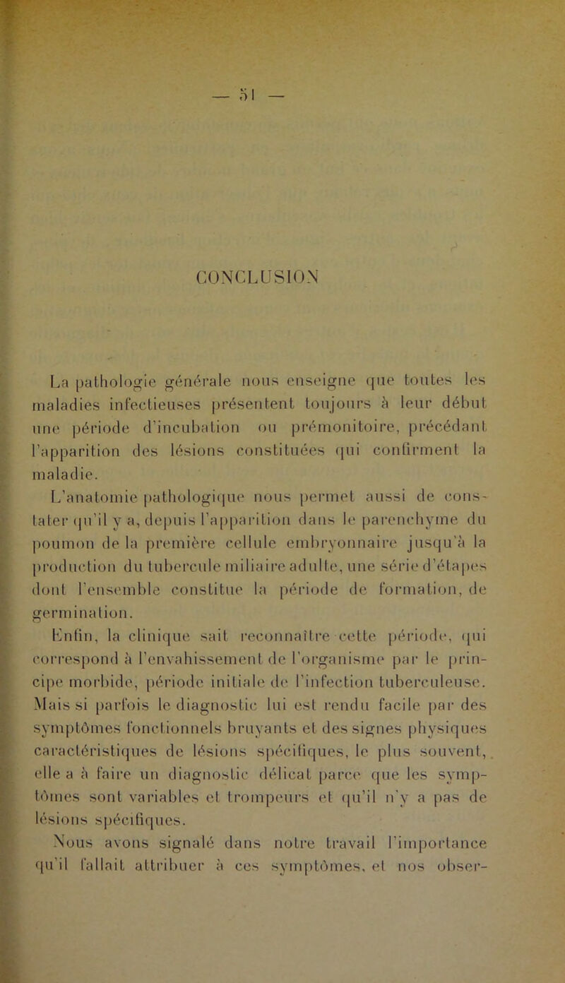 CONCLUSION La pathologie générale nous enseigne que toutes les maladies infectieuses présentent toujours h leur début une période d’incubation ou prémonitoire, précédant l’apparition des lésions constituées qui confirment la maladie. L’anatomie pathologique nous permet aussi de cons- tater qu’il v a, depuis l'apparition dans le parenchyme du poumon de la première cellule embryonnaire jusqu'à la production du tubercule miliaire adulte, une série d’étapes dont l’ensemble constitue la période de formation, de germination. Lutin, la clinique sait reconnaître cette période, qui correspond à l’envahissement de l’organisme par le prin- cipe morbide, période initiale de l’infection tuberculeuse. Mais si parfois le diagnostic lui est rendu facile par des symptômes fonctionnels bruyants et des signes physiques caractéristiques de lésions spécifiques, le plus souvent, elle a à faire un diagnostic délicat parce (pie les symp- tômes sont variables et trompeurs et qu’il n'y a pas de lésions spécifiques. Nous avons signalé dans notre travail l’importance qu’il fallait attribuer à ces symptômes, et nos obser-