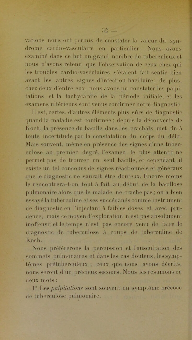 - 82 — Nations nous mil |><'rmis de constater la valeur du syn- drome cardio-vaseulaire en particulier. Nous avons examiné dans et* but un grand nombre de tuberculeux et nous n’avons retenu que l’observation de ceux chez qui les troubles cardio-vasculaires s’étaient l’ail sentir bien avant les autres signes d'infection bacillaire; de plus, chez deux d’entre eux, nous avons pu constater les palpi- tations et la tachycardie de la période initiale, et les examens ultérieurs sont venus confirmer notre diagnostic. Il est, certes, d’autres éléments plus sûrs de diagnostic quand la maladie est confirmée; depuis la découverte de Koch, la présence du bacille dans les crachats met fin à toute incertitude par la constatation du corps du délit. Mais souvent, même en présence des signes d'une tuber- culose au premier degré, l'examen le plus attentif ne permet pas de trouver un seul bacille, el cependant il existe un tel concours de signes réactionnels el généraux que. le diagnostic ne saurait être douteux. Encore moins le rencontrera-l-on tout a fait au début de la bacillose pulmonaire alors que le malade ne crache pas; on a bien essayé la tuberculine et ses succédanés comme instrument de diagnostic en l’injectant à faibles doses et avec pru- dence, mais ce moyen d'exploration n’est pas absolument inolïensif et le temps n’est pas encore venu de faire le diagnostic de tuberculose à coups de tuberculine de Koch. Nous préférerons la percussion et l’auscultation des sommets pulmonaires cl dans les cas douteux, les symp- tômes prétuberculeux ; ceux que nous avons décrits, nous seront d’un précieux secours. Nous les résumons en deux mots: 1° Les palpitations sont souvent un symptôme précoce de tuberculose pulmonaire.