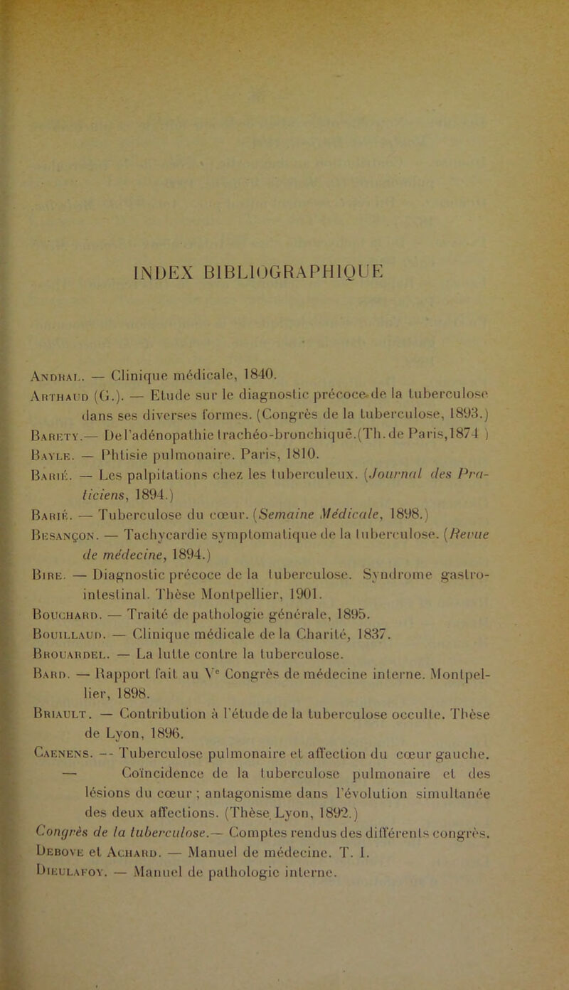 INDEX BIBLIOGRAPHIQUE Andhal. — Clinique médicale, 1840. Arthaud (G.). — Etude sur le diagnostic précoce.de la tuberculose dans ses diverses formes. (Congrès de la tuberculose, 1803.) Baréty.— De l’adénopathie trachéo-bronchique.(Th. de Paris,1874 ) Bayle. — Phtisie pulmonaire. Paris, 1810. Baril. — Les palpitations chez les tuberculeux. [Journal. (1rs Pra- ticiens, 1894.) Baril. — Tuberculose du cœur. (Semaine Médicale, 1898.) Besançon. — Tachycardie symptomatique de la tuberculose, [lierue de médecine, 1894.) Bire.—Diagnostic précoce de la tuberculose. Syndrome gastro- intestinal. Thèse Montpellier, 1901. Bouchard. — Traité de pathologie générale, 1895. Bouillaud. — Clinique médicale delà Charité, 1837. Brouardel. — La lutte contre la tuberculose. Bard. — Rapport fait au Ve Congrès de médecine interne. Montpel- lier, 1898. Briault. — Contribution à l'étude de la tuberculose occulte. Thèse de Lyon,1896. Caenens. -- Tuberculose pulmonaire et affection du cœur gauche. — Coïncidence de la tuberculose pulmonaire et des lésions du cœur ; antagonisme dans l'évolution simultanée des deux affections. (Thèse Lyon, 189'2.) Congrès de la tuberculose.— Comptes rendus des différents congrès. Debove et Achard. — Manuel de médecine. T. 1. Dieulafoy. — Manuel de pathologie interne.