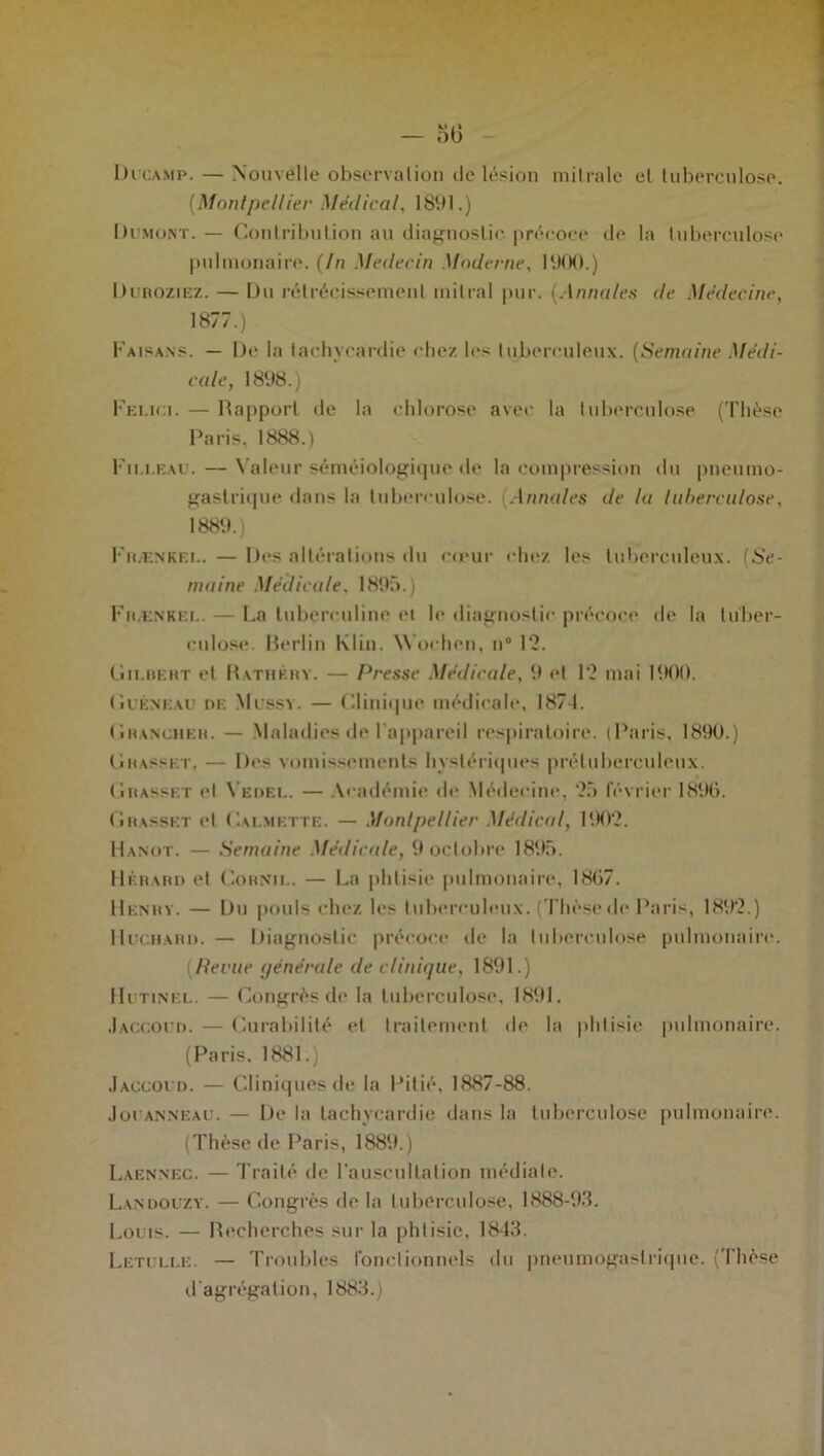 Di’camp. — Nouvelle observation de lésion mitrale et tuberculose. (Montpellier Medical, 1891.) Dumont. — Contribution au diagnostic précoce de la tuberculose pulmonaire. (In Médecin Moderne, 1900.) Duroziez. — Du rétrécissement mitral pur. (Annales de Médecine, 1877.) Faisans. — De la tachycardie chez les tuberculeux. (Semaine Médi- cale, 1898.) Felici. — Rapport de la chlorose avec la tuberculose (Thèse Paris, 1888.) Fii.i.eau. — Valeur séméiologique de la compression du pneumo- gastrique dans la tuberculose. Annales de la tuberculose, 1889.) Fr.-enkee. — Des altérations du cœur chez, les tuberculeux. (Se- maine Médicale, 1895.) Frænkei.. — La tuberculine et le diagnostic précoce de la tuber- culose. Berlin Klin. W’ochen, n° 12. Gilbert et Rathkrv. — Presse Médicale, 9 et 12 mai 1900. (iuÉNEAU de Mussy. — Clinique médicale, 187-1. Grancheh. — Maladies de l'appareil respiratoire. (Paris, 1890.) Grasset, — Des vomissements hystériques prétuberculeux. Grasset et Vedel. — Académie de Médecine, 25 février 1896. Grasset et Calmette. — Montpellier Médical, 1902. Hanot. — Semaine Médicale, 9 octobre 1895. Hérard et Cornu.. — La phtisie pulmonaire, 1867. Henry. — Du pouls chez les tuberculeux. (Thèse de Paris, 1892.) Hochard. — Diagnostic précoce de la tuberculose pulmonaire. (Hevue générale de clinique, 1891.) Hutinel. — Congrès de la tuberculose, 1891. Jaccoud. — Curabilité et traitement de la phtisie pulmonaire. (Paris. 1881.) Jaccoud. — Cliniques de la Pitié, 1887-88. Jot anneau. — De la tachycardie dans la tuberculose pulmonaire. (Thèse de Paris, 1889.) Laennec. — Traité de l’auscultation médiate. Landouzy. — Congrès de la tuberculose, 1888-93. Louis. — Recherches sur la phtisie, 1843. Letulle. — Troubles fonctionnels du pneumogastrique. (Thèse d'agrégation, 1883.)