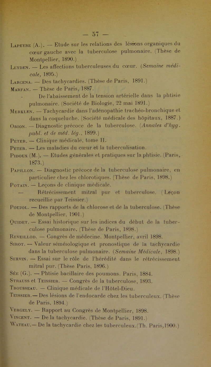 Lapeyre (A.). — Etude sur les relations des lésions organiques du cœur gauche avec la tuberculose pulmonaire. (Thèse de Montpellier, 1890.) Lkyden. — Les affections tuberculeuses du cœur. (Semaine médi- cale, 1895.) Larcena. — Des tachycardies. (Thèse de Paris, 1891.) Marfan. — Thèse de Paris, 1887. De l’abaissement de la tension artérielle dans la phtisie pulmonaire. (Société de Biologie, 22 mai 1891.) Merklen. —Tachycardie dans l’adénopathie trachéo-bronchique et dans la coqueluche. (Société médicale des hôpitaux, 1887.) Orion. — Diagnostic précoce de la tuberculose. (Annales d’hyg. publ. et de mèd. lég., 1899.) Peter. — Clinique médicale, tome II. Peter. — Les maladies du cœur et la tuberculisation. Pidoux (M.). — Etudes générales et pratiques sur la phtisie. (Paris, 1873.) Papillon. — Diagnostic précoce de la tuberculose pulmonaire, en particulier chez les chlorotiques. (Thèse de Paris, 1898.) Potain. — Leçons de clinique médicale. — Rétrécissement mitral pur et tuberculose. (Leçon recueillie par Teissier.) Poujol. — Des rapports de la chlorose et dé la tuberculose. (Thèse de Montpellier, 1901.) Ouidet. — Essai historique sur les indices du début de la tuber- culose pulmonaire. (Thèse de Paris, 1898.) Reveillod. — Congrès de médecine. Montpellier, avril 1898. Sirot. — Valeur séméiologique et pronostique de la tachycardie dans la tuberculose pulmonaire. (Semaine Médicale, 1898.) Servin. — Essai sur le rôle de l’hérédité dans le rétrécissement mitral pur. (Thèse Paris, 1896.) Sée (G.). — Phtisie bacillaire des poumons. Paris, 1884. Strauss et Teissier. — Congrès de la tuberculose, 1893. Trousseau. — Clinique médicale de l'Hôtel-Dieu. Teissier.— Des lésions de l'endocarde chez les tuberculeux. (Thèse de Paris, 1894.) ^ ergely. — Rapport au Congrès de Montpellier, 1898. Vincent. — Delà tachycardie. (Thèse de Paris, 1891.) W ateau.— De la tachycardie chez les tuberculeux.(Th. Paris,1900.)