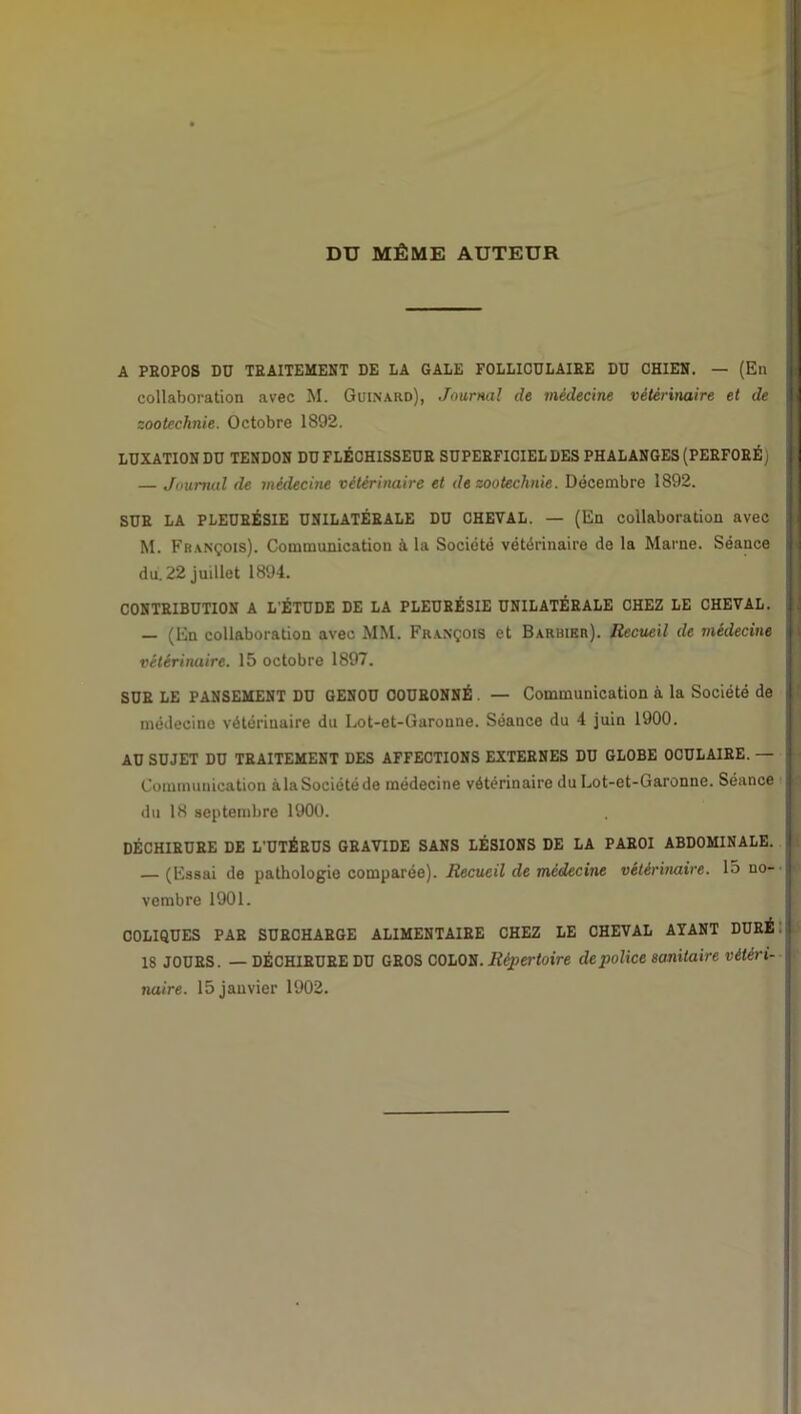 DU MÊME AUTEUR A PROPOS DO TRAITEMENT DE LA GALE FOLLICULAIRE DU CHIEN. — (En collaboration avec M. Guinard), Journal de médecine vétérinaire et de zootechnie. Octobre 1892. LUXATION DU TENDON DU FLÉCHISSEUR SUPERFICIEL DES PHALANGES (PERFORÉ) — Journal de médecine vétérinaire et de zootechnie. Décembre 1892. SUR LA PLEURÉSIE UNILATÉRALE DU CHEVAL. — (En collaboration avec M. François). Communication à la Société vétérinaire de la Marne. Séance | du. 22 juillet 1894. CONTRIBUTION A L'ÉTUDE DE LA PLEURÉSIE UNILATÉRALE CHEZ LE CHEVAL. — (En collaboration avec MM. François et Barbier}. Recueil de médecine I vétérinaire. 15 octobre 1897. SUR LE PANSEMENT DU GENOU COURONNÉ . — Communication à la Société de | médecine vétérinaire du Lot-et-Garonne. Séance du 4 juin 1900. AU SUJET DU TRAITEMENT DES AFFECTIONS EXTERNES DU GLOBE OCULAIRE. — j Communication à la Société de médecine vétérinaire du Lot-et-Garonne. Séance I du 18 septembre 1900. DÉCHIRURE DE L'UTÉRUS GRAVIDE SANS LÉSIONS DE LA PAROI ABDOMINALE. I (Essai de pathologie comparée). Recueil de médecine vétérinaire. 15 no- J vembre 1901. COLIQUES PAR SURCHARGE ALIMENTAIRE CHEZ LE CHEVAL AYANT DURÉ 18 JOURS. — DÉCHIRURE DU GROS COLON. Répertoire de police sanitaire vétéri- | naire. 15 janvier 1902.