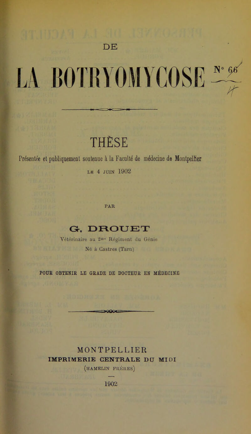 DE THÈSE Présentée et publiquement soutenue à la Faculté de médecine de Montpellier LR 4 JUIN 1902 PAR Gr, DROUET Vétérinaire au Régiment du Génie Né à Castres (Tarn) POUR OBTENIR LE GRADE DE DOCTEUR EN MÉDECINE MONTPELLIER IMPRIMERIE CENTRALE DU MIDI (hamelin frères) 1902