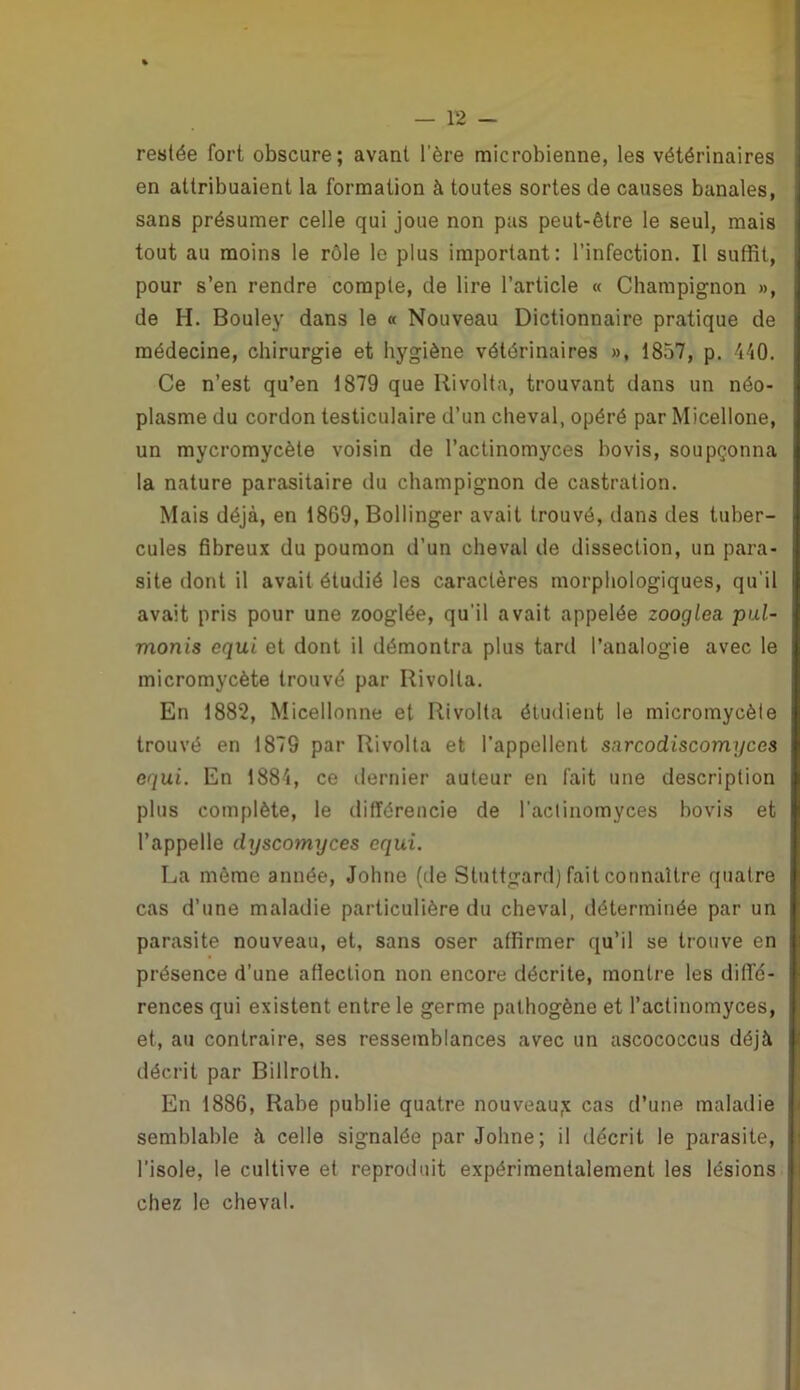 restée fort obscure; avant l’ère microbienne, les vétérinaires en attribuaient la formation à toutes sortes de causes banales, sans présumer celle qui joue non pas peut-être le seul, mais tout au moins le rôle le plus important: l’infection. Il suffît, pour s’en rendre compte, de lire l’article « Champignon », de H. Bouley dans le « Nouveau Dictionnaire pratique de médecine, chirurgie et hygiène vétérinaires », 1857, p. 440. Ce n’est qu’en 1879 que Rivolta, trouvant dans un néo- plasme du cordon testiculaire d’un cheval, opéré par Micellone, un mycromycète voisin de l’actinomyces bovis, soupçonna la nature parasitaire du champignon de castration. Mais déjà, en 1869, Bollinger avait trouvé, dans des tuber- cules fibreux du poumon d’un cheval de dissection, un para- site dont il avait étudié les caractères morphologiques, qu'il avait pris pour une zooglée, qu’il avait appelée zooglea. pul- monis equi et dont il démontra plus tard l’analogie avec le micromycète trouvé par Rivolta. En 1882, Micellonne et Rivolta étudient le micromycète trouvé en 1879 par Rivolta et l’appellent sarcodiscomyces equi. En 1884, ce dernier auteur en fait une description plus complète, le différencie de l’actinomyces bovis et l’appelle dyscomyces equi. La même année, Johne (de Stuttgard) fait connaître quatre cas d’une maladie particulière du cheval, déterminée par un parasite nouveau, et, sans oser affirmer qu’il se trouve en présence d’une affection non encore décrite, montre les diffé- rences qui existent entre le germe pathogène et l’actinomyces, et, au contraire, ses ressemblances avec un ascococcus déjà décrit par Billrolh. En 1886, Rabe publie quatre nouveau;? cas d’une maladie semblable à celle signalée par Johne; il décrit le parasite, l’isole, le cultive et reproduit expérimentalement les lésions chez le cheval.