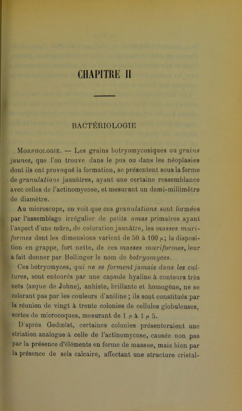 BACTÉRIOLOGIE Morphologie. — Les grains botryomycosiques ou grains jaunes, que l’on trouve dans le pus ou dans les néoplasies dont ils ont provoqué la formation, se présentent sous la forme de granulations jaunâtres, ayant une certaine ressemblance avec celles de l’actinomycose, et mesurant un demi-millimètre de diamètre. Au microscope, on voit que ces granulations sont formées par l’assemblage irrégulier de petits amas primaires ayant l’aspect d’une mûre, de coloration jaunâtre, les masses mûri- formes dont les dimensions varient de 50 à 100 /*; la disposi- tion en grappe, fort nette, de ces masses mûri formes, leur a fait donner par Bollinger le nom de botryomyces. Ces botryomyces, qui ne se forment jamais clans les cul- tures, sont entourés par une capsule hyaline à contours très nets (asque de Johne), anhiste, brillante et homogène, ne se colorant pas par les couleurs d’aniline ; ils sont constitués par la réunion de vingt à trente colonies de cellules globuleuses, sortes de microcoques, mesurant de 1 p à 1 p 5. D'après Gedœlst, certaines colonies présenteraient une striation analogue à celle de l’actinomycose, causée non pas par la présence d’éléments en forme de massue, mais bien par la présence de sels calcaire, affectant une structure cristal-