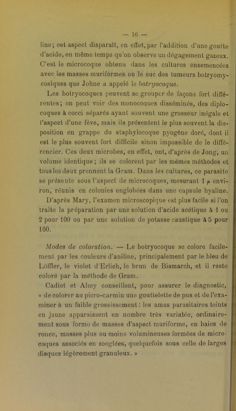 — lts — line; cet aspect disparaît, en effet, par l’addition d’une goutte d’acide, en même temps qu’on observe un dégagement gazeux. C'est le microcoque obtenu dans les cultures ensemencées avec les masses muriformes ou le suc des tumeurs botryomy- cosiques que Johne a appelé le botryocoque. Les bolryocoques peuvent se grouper de façons fort diffé- rentes; on peut voir des monocoques disséminés, des diplo- coques à cocci séparés ayant souvent une grosseur inégale et l’aspect d’une fève, mais ils présentent le plus souvent la dis- position en grappe du staphylocoque pyogène doré, dont il est le plus souvent fort difficile sinon impossible de le diffé- rencier. Ces deux microbes, en effet, ont, d’après de Jong, un volume identique ; ils se colorent par les memes méthodes et tous les deux prennent la Gram. Dans les cultures, ce parasite se présente sous l’aspect de microcoques, mesurant 1 p envi- ron, réunis en colonies englobées dans une capsule hyaline. D’après Mary, l’examen microscopique est plus facile si l’on traite la préparation par une solution d’acide acétique à 1 ou 2 pour 100 ou par une solution de potasse caustique à 5 pour 100. Modes de coloration. — Le botryocoque se colore facile- ment par les couleurs d’aniline, principalement par le bleu de Loffler, le violet d’Erlich, le brun de Bismarch, et il reste coloré par la méthode de Gram. Cadiot et Almy conseillent, pour assurer le diagnostic, « de colorer au picro-carmin une gouttelette de pus et de l’exa- miner à un faible grossissement: les amas parasitaires teints en jaune apparaissent en nombre très variable, ordinaire- ment sous forme de masses d’aspect muriforme, en baies de ronce, masses plus ou moins volumineuses formées de micro- coques associés en zooglées, quelquefois sous celle de larges disques légèrement granuleux. »