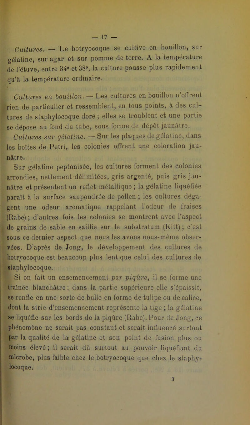 Cultures. — Le bolryocoque se cultive en bouillon, sur gélatine, sur agar et sur pomme de terre. A la température de l’étuve, entre 34° et 38°, la culture pousse plus rapidement qu’à la température ordinaire. Cultures en bouillon. — Les cultures en bouillon n’offrent rien de particulier et ressemblent, en tous points, à des cul- tures de staphylocoque doré ; elles se troublent et une partie se dépose au fond du tube, sous forme de dépôt jaunâtre. Cultures sur gélatine. — Sur les plaques de gélatine, dans les boîtes de Pétri, les colonies offrent une coloration jau- nâtre. Sur gélatine peptonisée, les cultures forment des colonies arrondies, nettement délimitées, gris argenté, puis gris jau- nâtre et présentent un reflet métallique; la gélatine liquéfiée paraît à la surface saupoudrée de pollen ; les cultures déga- gent une odeur aromatique rappelant l’odeur de fraises (Rabe) ; d’autres fois les colonies se montrent avec l’aspect de grains de sable en saillie sur le substratum (Kilt) ; c'est sous ce dernier aspect que nous les avons nous-même obser- vées. D’après de Jong, le développement des cultures de botryocoque est beaucoup plus lent que celui des cultures de staphylocoque. Si on fait un ensemencement par piqûre, il se forme une traînée blanchâtre; dans la partie supérieure elle s’épaissit, se renfle en une sorte de bulle en forme de tulipe ou de calice, dont la strie d’ensemencement représente la tige ; la gélatine se liquéfie sur les bords de la piqûre (Rabe). Pour de Jong, ce phénomène ne serait pas constant et serait influencé surtout par la qualité de la gélatine et son point de fusion plus ou moins élevé; il serait dû surtout au pouvoir liquéfiant du microbe, plus faible chez le botryocoque que chez le staphy- locoque. 3