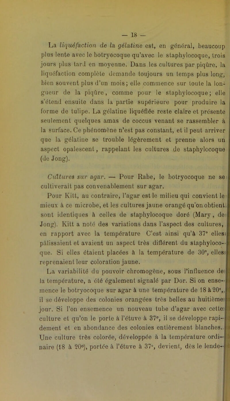 — 18 — La liquéfaction de la gélatine est, en général, beaucoup plus lente avec le botryocoque qu’avec le staphylocoque, trois jours plus tard en moyenne. Dans les cultures par piqûre, la liquéfaction complète demande toujours un temps plus long, bien souvent plus d’un mois; elle commence sur toute la lon- gueur de la piqûre, comme pour le staphylocoque; elle s’étend ensuite dans la partie supérieure pour produire la forme de tulipe. La gélatine liquéfiée reste claire et présente seulement quelques amas de coccus venant se rassembler à la surlace. Ce phénomène n’est pas constant, et il peut arriver que la gélatine se trouble légèrement et prenne alors un aspect opalescent, rappelant les cultures de staphylocoque (de Jong). Cultures sur agar. — Pour Rabe, le botryocoque ne se cultiverait pas convenablement sur agar. Pour Kilt, au contraire, l’agar est le milieu qui convient le' mieux à ce microbe, et les cultures jaune orangé qu’on obtient sont identiques à celles de staphylocoque doré (Mary , de Jong). Kilt a noté des variations dans l’aspect des cultures, en rapport avec la température C’est ainsi qu’à 37° elles; pâlissaient et avaient un aspect très diflérent du staphyloco- que. Si elles étaient placées à la température de 30°, elles; reprenaient leur coloration jaune. La variabilité du pouvoir chromogène, sous Pinlluence de la température, a été également signalé par Dor. Si on ense- mence le botryocoque sur agar à une température de 18 à 20°,, il se développe des colonies orangées très belles au huitième? jour. Si l’on ensemence un nouveau tube d’agar avec cette? culture et qu’on le porte à l’étuve à 37°, il se développe rapi- dement et en abondance des colonies entièrement blanches. Une culture très colorée, développée à la température ordi-JI