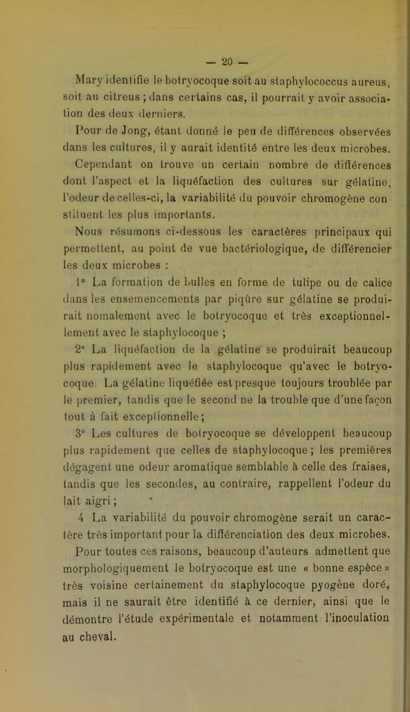 Mary identifie le botryocoque soit au slaphylococcus aureus, soit au citreus ; dans certains cas, il pourrait y avoir associa- tion des deux derniers. Pour de Jong, étant donné le peu de différences observées dans les cultures, il y aurait identité entre les deux microbes. Cependant on trouve un certain nombre de différences dont l’aspect et la liquéfaction des cultures sur gélatine, l’odeur de celles-ci, la variabilité du pouvoir chromogène con sliluent les plus importants. Nous résumons ci-dessous les caractères principaux qui permettent, au point de vue bactériologique, de différencier les deux microbes : 1° La formation de bulles en forme de tulipe ou de calice dans les ensemencements par piqûre sur gélatine se produi- rait noinalement avec le botryocoque et très exceptionnel- lement avec le staphylocoque ; 2° La liquéfaction de la gélatine se produirait beaucoup plus rapidement avec le staphylocoque qu’avec le botryo- coque. La gélatine liquéfiée est presque toujours troublée par le premier, tandis que le second ne la trouble que d'une façon tout à fait exceptionnelle; 3° Les cultures de bolryocoque se développent beaucoup plus rapidement que celles de staphylocoque; les premières dégagent une odeur aromatique semblable à celle des fraises, tandis que les secondes, au contraire, rappellent l’odeur du lait aigri ; 4 La variabilité du pouvoir chromogène serait un carac- tère très important pour la différenciation des deux microbes. Pour toutes ces raisons, beaucoup d’auteurs admettent que morphologiquement le botryocoque est une « bonne espèce» très voisine certainement du staphylocoque pyogène doré, mais il ne saurait être identifié à ce dernier, ainsi que le démontre l’étude expérimentale et notamment l’inoculation au cheval.