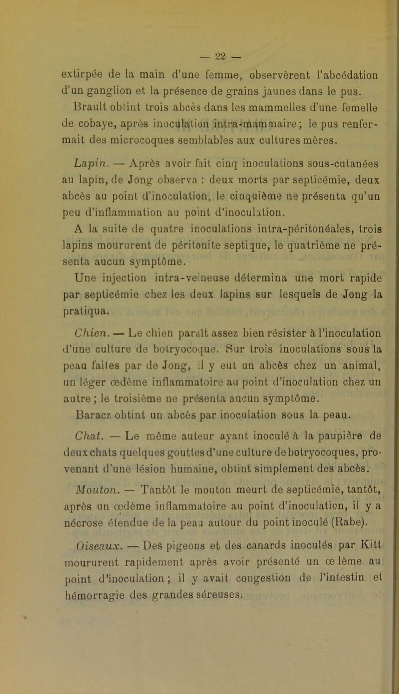 extirpée de la main d’une femme, observèrent l’abcédation d’un ganglion et la présence de grains jaunes dans le pus. Brault obtint trois abcès dans les mammelles d’une femelle de cobaye, après inoculation intra-raammaire ; le pus renfer- mait des microcoques semblables aux cultures mères. Lapin. — Après avoir fait cinq inoculations sous-cutanées au lapin, de Jong observa : deux morts par septicémie, deux abcès au point d’inoculation, le cinquième ne présenta qu’un peu d’inflammation au point d’inoculation. A la suite de quatre inoculations intra-péritonéales, trois lapins moururent de péritonite septique, le quatrième ne pré- senta aucun symptôme. Une injection intra-veineuse détermina une mort rapide par septicémie chez les deux lapins sur lesquels de Jong la pratiqua. Chien. — Le chien parait assez bien résister à l’inoculation d’une culture île botryocoque. Sur trois inoculations sous la peau failes par de Jong, il y eut un abcès chez un animal, un léger œdème inflammatoire au point d’inoculation chez un autre ; le troisième ne présenta aucun symptôme. Baracz obtint un abcès par inoculation sous la peau. Chat. — Le même auteur ayant inoculé k la paupière de deux chats quelques gouttes d’une culture de botryocoques, pro- venant d'une lésion humaine, obtint simplement des abcès. Mouton. — Tantôt le mouton meurt de septicémie, tantôt, après un œdème inflammatoire au point d’inoculation, il y a nécrose étendue de la peau autour du point inoculé (Rabe). Oiseaux. — Des pigeons et des canards inoculés par Kitt moururent rapidement après avoir présenté un œ lème au point d’inoculation ; il y avait congestion de l’intestin et hémorragie des grandes séreuses.