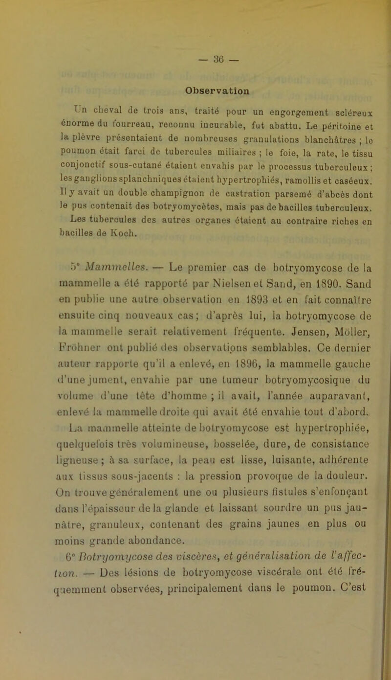 Observation T n cheval de trois ans, traité pour un engorgement scléreux énorme du fourreau, reconnu incurable, fut abattu. Le péritoine et la plèvre présentaient de nombreuses granulations blanchâtres ; le poumon était farci de tubercules miliaires ; le foie, la rate, le tissu conjonctif sous-cutané étaient envahis par le processus tuberculeux; les ganglions splanchniques étaient hypertrophiés, ramollis et caséeux. Il y avait un double champignon de castration parsemé d’abcès dont le pus contenait des botryomvcètes, mais pas de bacilles tuberculeux. Les tubercules des autres organes étaient au contraire riches en bacilles de Koch. ù° Mammclles. — Le premier cas de botryomycose de la mammelle a été rapporté par Nielsenet Sand, en 1890. Sand en publie une autre observation en 1893 et en fait connaîlre ensuite cinq nouveaux cas; d’après lui, la botryomycose de la mammelle serait relativement fréquente. Jensen, Millier, Frohner ont publié îles observations semblables. Ce dernier auteur rapporte qu’il a enlevé, en 1896, la mammelle gauche d’une jument, envahie par une tumeur botryomycosique du volume d’une tète d'homme ; il avait, l’année auparavant, enlevé la mammelle droite qui avait été envahie tout d’abord. La mammelle atteinte de botryomycose est hypertrophiée, quelquefois très volumineuse, bosselée, dure, de consistance ligneuse; à sa surface, la peau est lisse, luisante, adhérente aux tissus sous-jacents : la pression provoque de la douleur, ün trouve généralement une ou plusieurs fistules s’enfonçant dans l’épaisseur de la glande et laissant sourdre un pus jau- nâtre, granuleux, contenant des grains jaunes en plus ou moins grande abondance. 6° Botryomycose des viscères, et généralisation de l'affec- tion. — Des lésions de botryomycose viscérale ont été fré- quemment observées, principalement dans le poumon. C’est