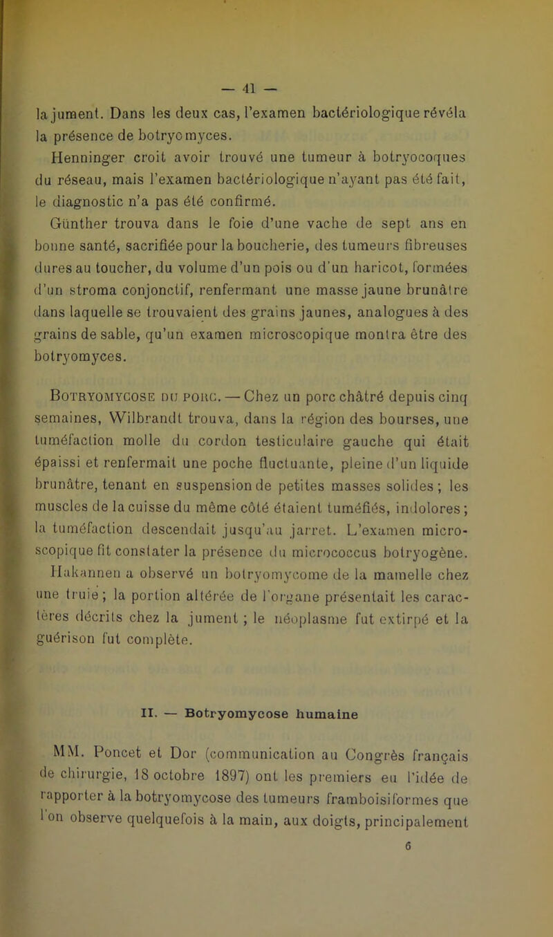 la jument. Dans les deux cas, l’examen bactériologique révéla la présence de botryomyces. Henninger croit avoir trouvé une tumeur à botryocoques du réseau, mais l’examen bactériologique n’ayant pas été fait, le diagnostic n’a pas été confirmé. Günther trouva dans le foie d’une vache de sept ans en bonne santé, sacrifiée pour la boucherie, des tumeurs fibreuses dures au toucher, du volume d’un pois ou d’un haricot, formées d’un stroma conjonctif, renfermant une masse jaune brunâtre dans laquelle se trouvaient des grains jaunes, analogues à des grains de sable, qu’un examen microscopique montra être des botryomyces. Botryomycose nu porc. — Chez un porc châtré depuis cinq semaines, Wilbrandt trouva, dans la région des bourses, une tuméfaction molle du cordon testiculaire gauche qui était épaissi et renfermait une poche fluctuante, pleine d’un liquide brunâtre, tenant en suspension de petites masses solides; les muscles de la cuisse du même côté étaient tuméfiés, indolores ; la tuméfaction descendait jusqu’au jarret. L’examen micro- scopique fit constater la présence du micrococcus botryogène. Hakannen a observé un bolryomycome de la mamelle chez une truie; la portion altérée de l’organe présentait les carac- tères décrits chez la jument ; le néoplasme fut extirpé et la guérison fut complète. II. — Botryomycose humaine M\I. Poncet et Dor (communication au Congrès français de chirurgie, 18 octobre 1897) ont les premiers eu l’idée de rapporter à la botryomycose des tumeurs framboisiformes que 1 on observe quelquefois à la main, aux doigts, principalement