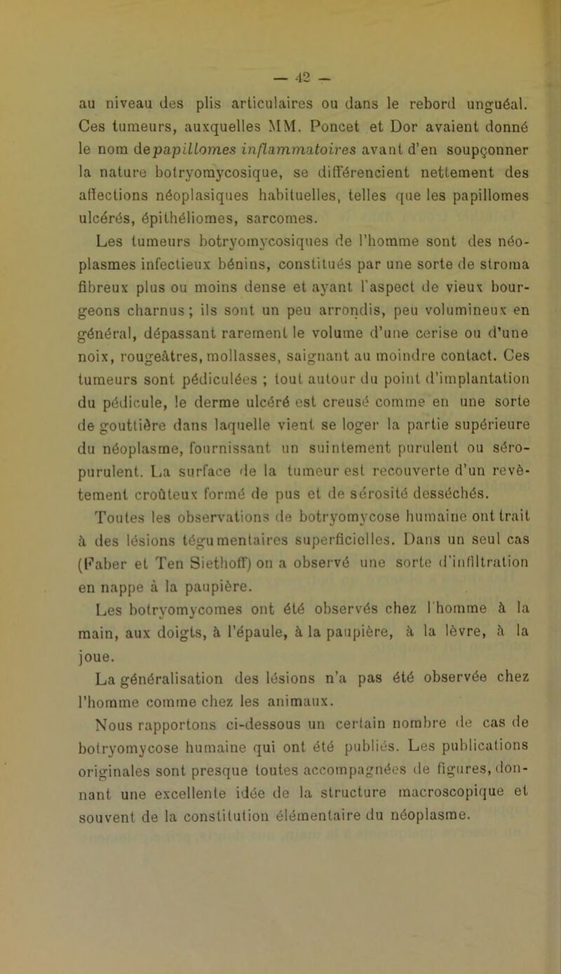 au niveau des plis articulaires ou dans le rebord unguéal. Ces tumeurs, auxquelles MM. Poncet et Dor avaient donné le nom depapiliomes inflammatoires avant d’en soupçonner la nature bolryomycosique, se différencient nettement des afïections néoplasiques habituelles, telles que les papillomes ulcérés, épithélioraes, sarcomes. Les tumeurs botryomycosiques de l’homme sont des néo- plasmes infectieux bénins, constitués par une sorte de stroma fibreux plus ou moins dense et ayant l'aspect de vieux bour- geons charnus; ils sont un peu arrondis, peu volumineux en général, dépassant rarement le volume d’une cerise ou d’une noix, rougeâtres, mollasses, saignant au moindre contact. Ces tumeurs sont pédiculées ; tout autour du point d’implantation du pédicule, le derme ulcéré est creusé comme en une sorte de gouttière dans laquelle vient se loger la partie supérieure du néoplasme, fournissant un suintement purulent ou séro- purulent. La surface de la tumeur est recouverte d’un revê- tement croùteux formé de pus et de sérosité desséchés. Toutes les observations de botryomycose humaine ont trait â des lésions tégumentaires superficielles. Dans un seul cas (Faber et Ten Siethoff) on a observé une sorte d’infiltration en nappe à la paupière. Les botryomycomes ont été observés chez l'homme à la main, aux doigts, à l’épaule, à la paupière, â la lèvre, â la joue. La généralisation des lésions n’a pas été observée chez l’homme comme chez les animaux. Nous rapportons ci-dessous un certain nombre de cas de botryomycose humaine qui ont été publiés. Les publications originales sont presque toutes accompagnées de figures, don- nant une excellente idée de la structure macroscopique et souvent de la constitution élémentaire du néoplasme.