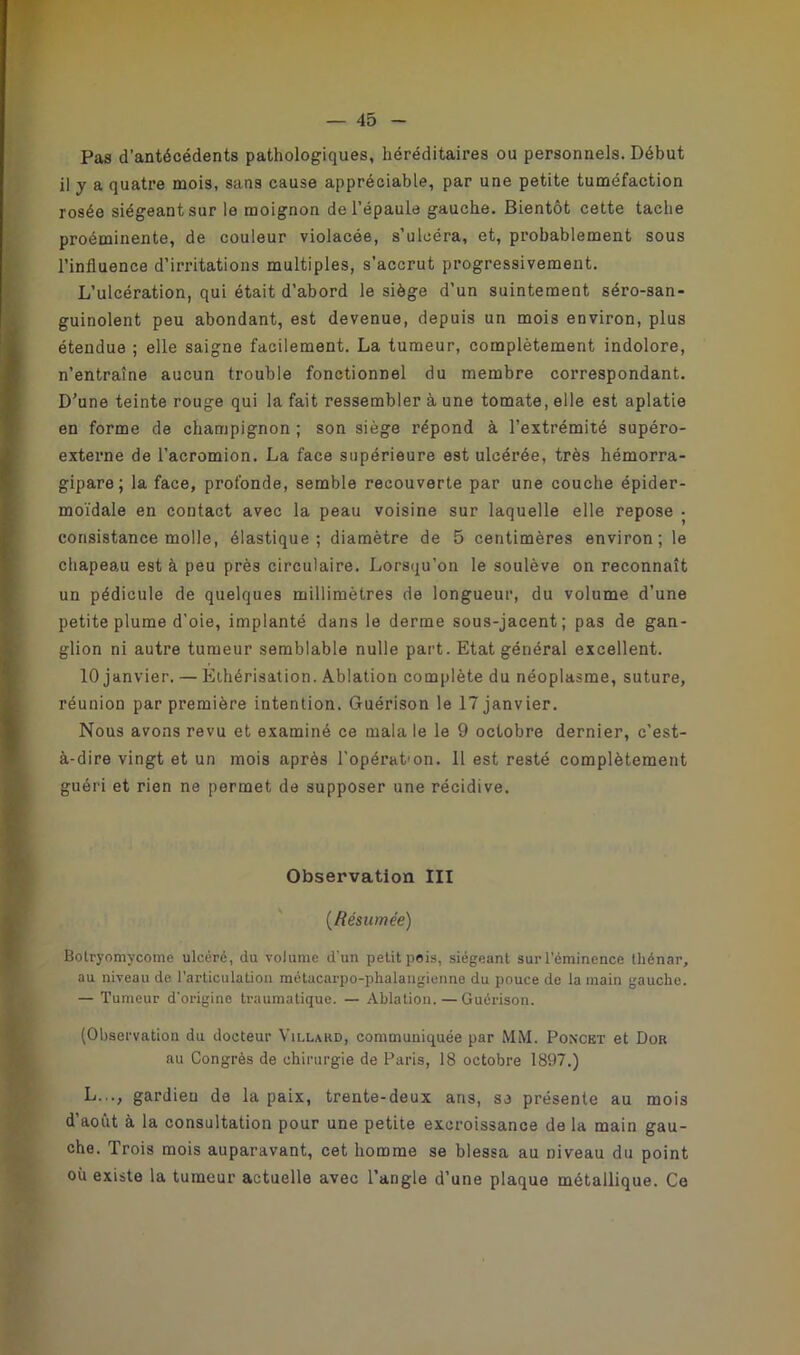 Pas d’antécédents pathologiques, héréditaires ou personnels. Début il y a quatre mois, sans cause appréciable, par une petite tuméfaction rosée siégeant sur le moignon de l’épaule gauche. Bientôt cette tache proéminente, de couleur violacée, s’ulcéra, et, probablement sous l’influence d’irritations multiples, s’accrut progressivement. L’ulcération, qui était d’abord le siège d’un suintement séro-san- guinolent peu abondant, est devenue, depuis un mois environ, plus étendue ; elle saigne facilement. La tumeur, complètement indolore, n’entraîne aucun trouble fonctionnel du membre correspondant. D’une teinte rouge qui la fait ressembler à une tomate, elle est aplatie en forme de champignon ; son siège répond à l’extrémité supéro- externe de l’acromion. La face supérieure est ulcérée, très hémorra- gipare; la face, profonde, semble recouverte par une couche épider- moïdale en contact avec la peau voisine sur laquelle elle repose • consistance molle, élastique; diamètre de 5 centimères environ; le chapeau est à peu près circulaire. Lorsqu’on le soulève on reconnaît un pédicule de quelques millimètres de longueur, du volume d’une petite plume d’oie, implanté dans le derme sous-jacent; pas de gan- glion ni autre tumeur semblable nulle part. Etat général excellent. 10 janvier. — Ethérisation. Ablation complète du néoplasme, suture, réunion par première intention. Guérison le 17 janvier. Nous avons revu et examiné ce mala le le 9 octobre dernier, c'est- à-dire vingt et un mois après l'opérat'on. 11 est resté complètement guéri et rien ne permet de supposer une récidive. Observation III {Résumée) Botryomycome ulcéré, du volume d'un petit pois, siégeant sur l’éminence thénar, au niveau de l'articulation métacarpo-phalangienne du pouce de la main gauche. — Tumeur d'origine traumatique. — Ablation. — Guérison. (Observation du docteur Villakd, communiquée par MM. Pokcet et Dor au Congrès de chirurgie de Paris, 18 octobre 1897.) L..., gardien de la paix, trente-deux ans, sa présente au mois d’août à la consultation pour une petite excroissance de la main gau- cho. Trois mois auparavant, cet homme se blessa au niveau du point où existe la tumeur actuelle avec l’angle d’une plaque métallique. Ce