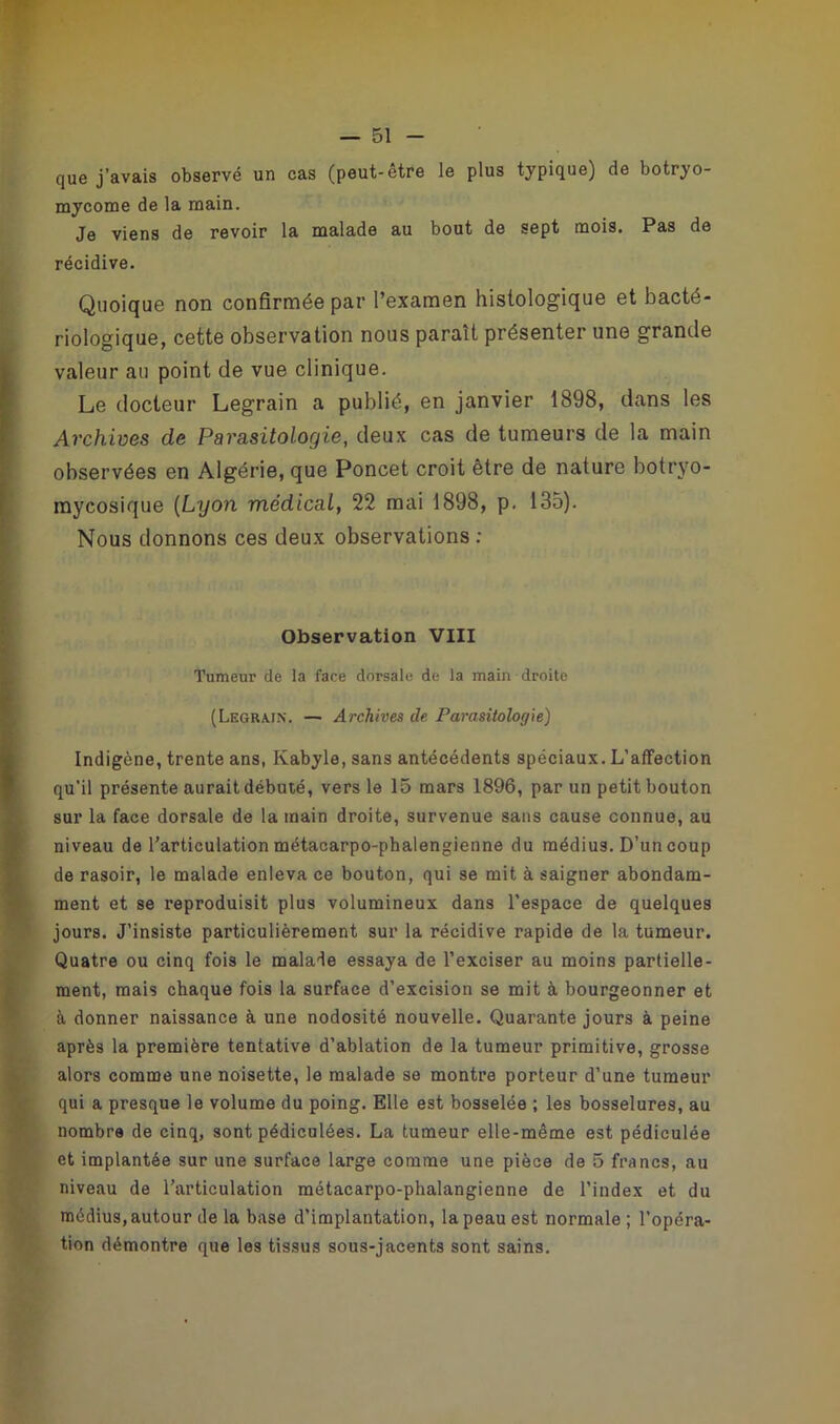 que j’avais observé un cas (peut-être le plus typique) de botryo- mycome de la main. Je viens de revoir la malade au bout de sept mois. Pas de récidive. Quoique non confirmée par l’examen histologique et bacté- riologique, cette observation nous paraît présenter une grande valeur au point de vue clinique. Le docteur Legrain a publié, en janvier 1898, dans les Archives de Parasitologie, deux cas de tumeurs de la main observées en Algérie, que Poncet croit être de nature botryo- mycosique (Lyon médical, 22 mai 1898, p. 135). Nous donnons ces deux observations ; Observation VIII Tumeur de la face dorsale de la main droite (Legrain. — Archives de Parasitologie) Indigène, trente ans, Kabyle, sans antécédents spéciaux. L’affection qu’il présente aurait débuté, vers le 15 mars 1896, par un petit bouton sur la face dorsale de la main droite, survenue sans cause connue, au niveau de l’articulation métacarpo-phalengienne du médius. D’un coup de rasoir, le malade enleva ce bouton, qui se mit à saigner abondam- ment et se reproduisit plus volumineux dans l’espace de quelques jours. J’insiste particulièrement sur la récidive rapide de la tumeur. Quatre ou cinq fois le malade essaya de l’exciser au moins partielle- ment, mais chaque fois la surface d’excision se mit à bourgeonner et à donner naissance à une nodosité nouvelle. Quarante jours à peine après la première tentative d’ablation de la tumeur primitive, grosse alors comme une noisette, le malade se montre porteur d’une tumeur qui a presque le volume du poing. Elle est bosselée ; les bosselures, au nombre de cinq, sont pédiculées. La tumeur elle-même est pédiculée et implantée sur une surface large comme une pièce de 5 francs, au niveau de l’articulation métacarpo-phalangienne de l’index et du médius, autour de la base d’implantation, la peau est normale; l’opéra- tion démontre que les tissus sous-jacents sont sains.