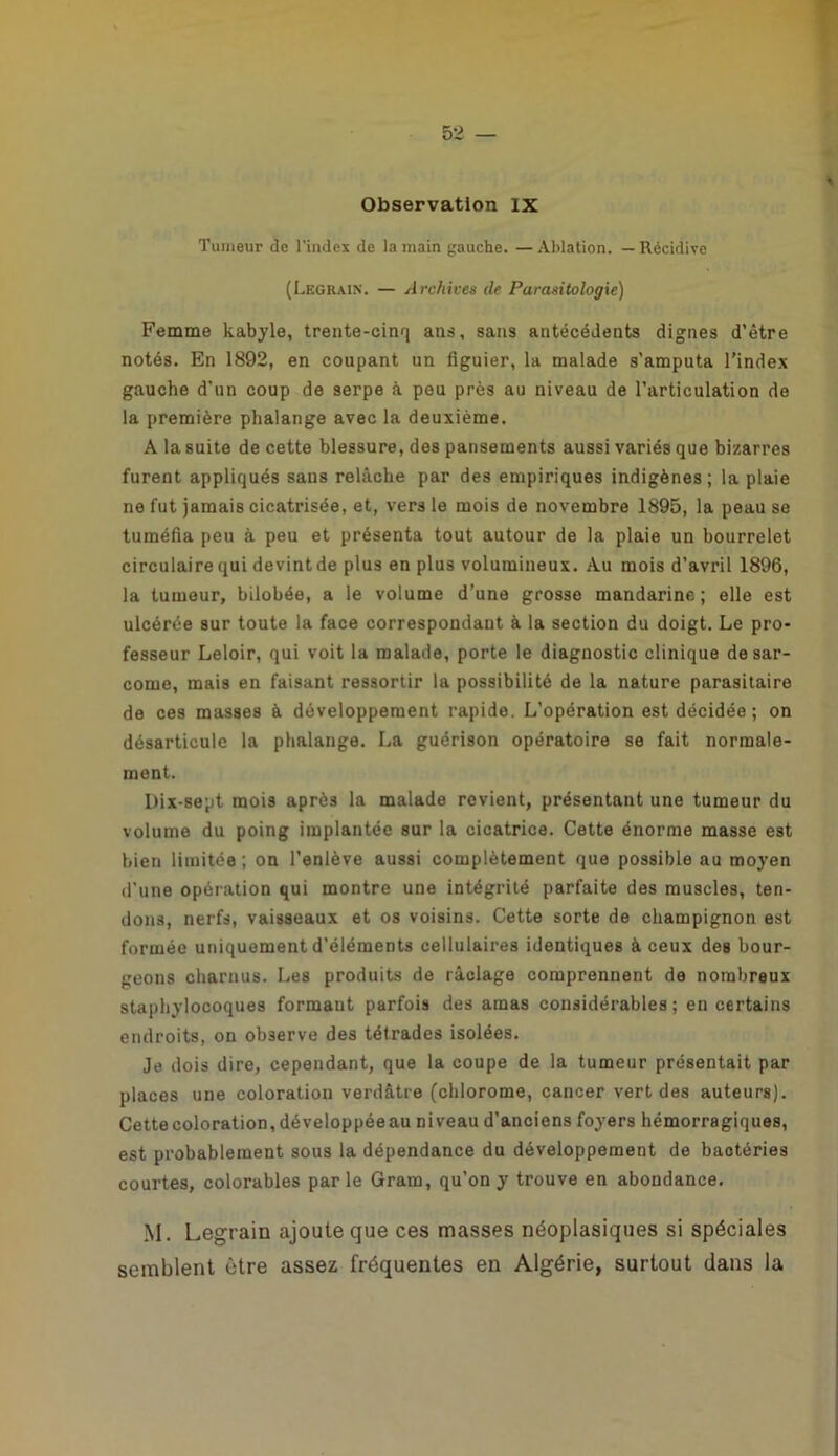 Observation IX Tumeur de l'index de la main gauche. — Ablation. — Récidive (Legrain. — Archives de Parasitologie) Femme kabyle, trente-cinq ans, sans antécédents dignes d’être notés. En 1892, en coupant un figuier, la malade s’amputa l’index gauche d’un coup de serpe à peu près au niveau de l’articulation de la première phalange avec la deuxième. A la suite de cette blessure, des pansements aussi variés que bizarres furent appliqués sans relâche par des empiriques indigènes; la plaie ne fut jamais cicatrisée, et, vers le mois de novembre 1895, la peau se tuméfia peu à peu et présenta tout autour de la plaie un bourrelet circulaire qui devint de plus en plus volumineux. Au mois d’avril 1896, la tumeur, bilobée, a le volume d’une grosse mandarine; elle est ulcérée sur toute la face correspondant à la section du doigt. Le pro- fesseur Leloir, qui voit la malade, porte le diagnostic clinique de sar- come, mais en faisant ressortir la possibilité de la nature parasitaire de ces masses à développement rapide. L’opération est décidée ; on désarticule la phalange. La guérison opératoire se fait normale- ment. Dix-sept mois après la malade revient, présentant une tumeur du volume du poing implantée sur la cicatrice. Cette énorme masse est bien limitée ; on l’enlève aussi complètement que possible au moyen d’une opération qui montre une intégrité parfaite des muscles, ten- dons, nerfs, vaisseaux et os voisins. Cette sorte de champignon est formée uniquement d'éléments cellulaires identiques à ceux des bour- geons charnus. Les produits de raclage comprennent de nombreux staphylocoques formant parfois des amas considérables; en certains endroits, on observe des tétrades isolées. Je dois dire, cependant, que la coupe de la tumeur présentait par places une coloration verdâtre (chlorome, cancer vert des auteurs). Cette coloration, développée au niveau d’anciens foyers hémorragiques, est probablement sous la dépendance du développement de bactéries courtes, colorables parle Gram, qu’on y trouve en abondance. M. Legrain ajoute que ces masses néoplasiques si spéciales semblent être assez fréquentes en Algérie, surtout dans la