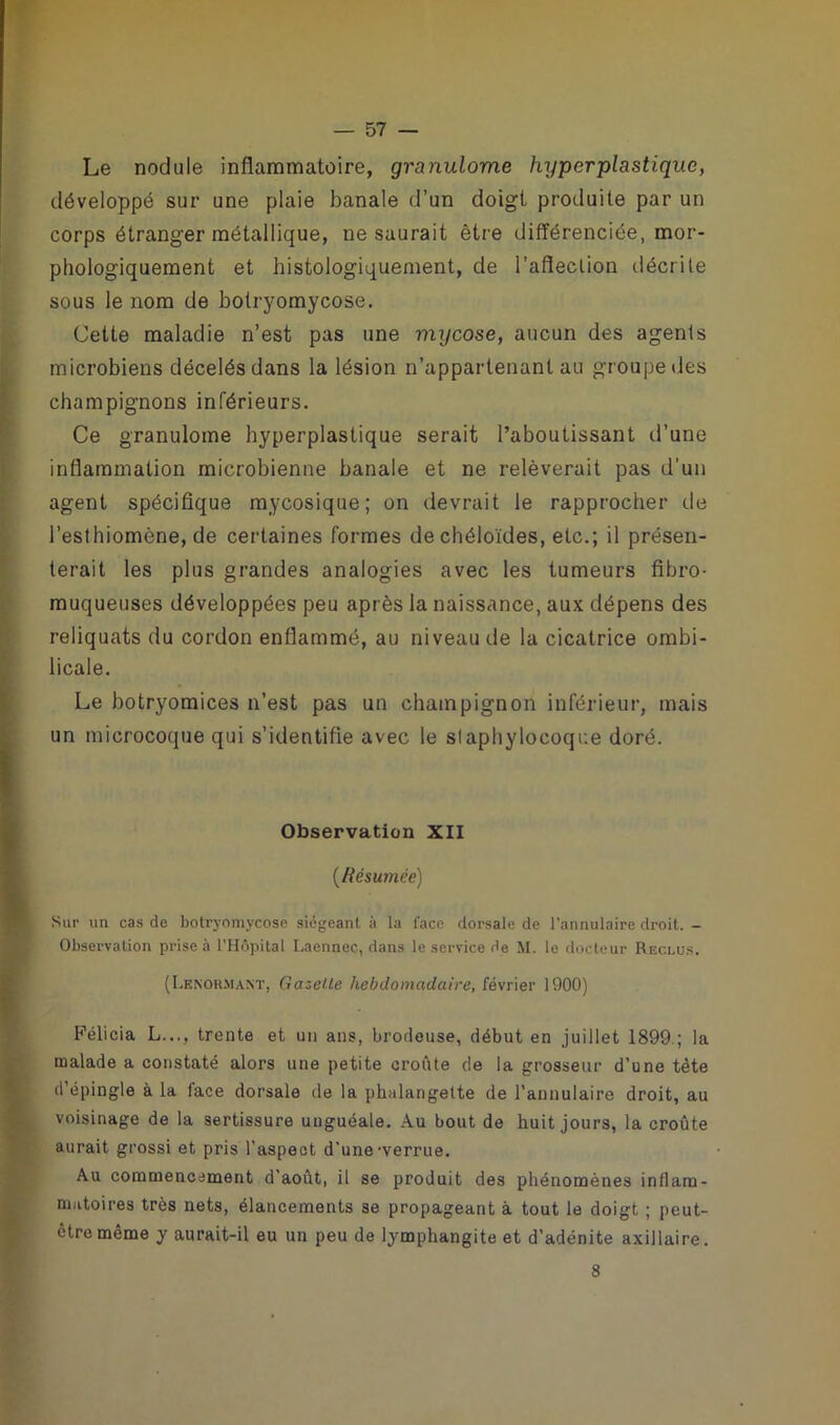 Le nodule inflammatoire, granulome hyper plastique, développé sur une plaie banale d’un doigt produite par un corps étranger métallique, ne saurait être différenciée, mor- phologiquement et histologiquement, de l’afleclion décri te sous le nom de bolryomycose. Cette maladie n’est pas une mycose, aucun des agents microbiens décelés dans la lésion n’appartenant au groupe des champignons inférieurs. Ce granulome hyperplastique serait l’aboutissant d’une inflammation microbienne banale et ne relèverait pas d'un agent spécifique mycosique; on devrait le rapprocher de l’esthiomène, de certaines formes de chéloïdes, etc.; il présen- terait les plus grandes analogies avec les tumeurs fibro- muqueuses développées peu après la naissance, aux dépens des reliquats du cordon enflammé, au niveau de la cicatrice ombi- licale. Le botryomices n’est pas un champignon inférieur, mais un microcoque qui s’identifie avec le staphylocoque doré. Observation XII {Résumée) Sur un cas de botryomycose siégeant, à la face dorsale de l’annulaire droit. - Observation prise à l’Hôpital Laennec, dans le service de M. le docteur Reclus. (Lenohmant, Gazette hebdomadaire, février 1900) Félicia L..., trente et un ans, brodeuse, début en juillet 1899.; la malade a constaté alors une petite croûte de la grosseur d’une tète d’épingle à la lace dorsale de la phalangette de l’annulaire droit, au voisinage de la sertissure unguéale. Au bout de huit jours, la croûte aurait grossi et pris l’aspect d’une'verrue. Au commencement d’août, il se produit des phénomènes inflam- matoires très nets, élancements se propageant à tout le doigt ; peut- être même y aurait-il eu un peu de lymphangite et d’adénite axillaire. 8