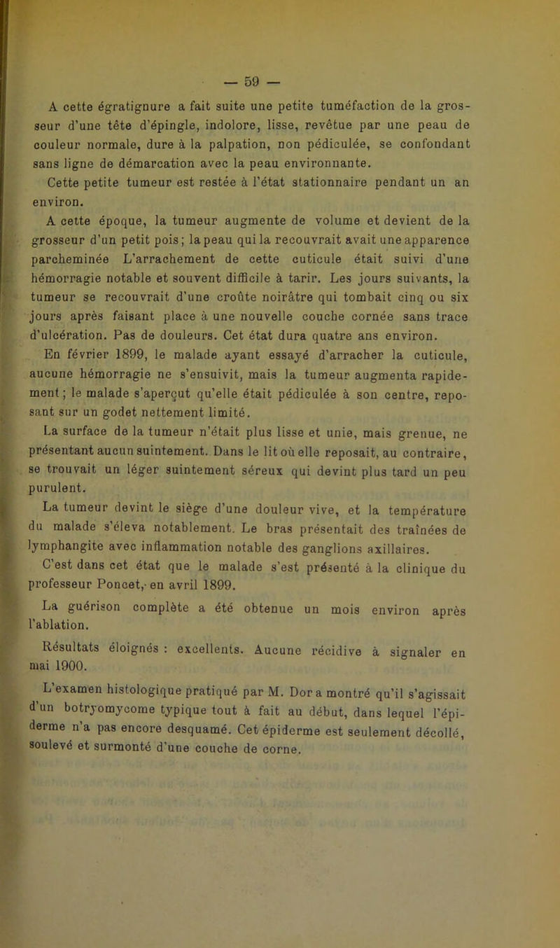 A cette égratignure a fait suite une petite tuméfaction de la gros- seur d’une tête d’épingle, indolore, lisse, revêtue par une peau de couleur normale, dure à la palpation, non pédiculée, se confondant sans ligne de démarcation avec la peau environnante. Cette petite tumeur est restée à l’état stationnaire pendant un an environ. A cette époque, la tumeur augmente de volume et devient de la grosseur d’un petit pois; la peau qui la recouvrait avait une apparence parcheminée L’arrachement de cette cuticule était suivi d’une hémorragie notable et souvent difficile à tarir. Les jours suivants, la tumeur se recouvrait d’une croûte noirâtre qui tombait cinq ou six jours après faisant place à une nouvelle couche cornée sans trace d’ulcération. Pas de douleurs. Cet état dura quatre ans environ. En février 1899, le malade ayant essayé d’arracher la cuticule, aucune hémorragie ne s’ensuivit, mais la tumeur augmenta rapide- ment ; le malade s’aperçut qu’elle était pédiculée à son centre, repo- sant sur un godet nettement limité. La surface de la tumeur n’était plus lisse et unie, mais grenue, ne présentant aucun suintement. Dans le lit où elle reposait, au contraire, se trouvait un léger suintement séreux qui devint plus tard un peu (purulent. La tumeur devint le siège d’une douleur vive, et la température du malade s’éleva notablement. Le bras présentait des traînées de lymphangite avec inflammation notable des ganglions axillaires. C est dans cet état que le malade s’est présenté à la clinique du professeur Poncet,- en avril 1899. La guérison complète a été obtenue un mois environ après l’ablation. Résultats éloignés : excellents. Aucune récidive à signaler en mai 1900. L’examen histologique pratiqué par M. Dora montré qu’il s’agissait d’un botryomycome typique tout à fait au début, dans lequel l’épi- derme n’a pas encore desquamé. Cet épiderme est seulement décollé, soulevé et surmonté d’une couche de corne.