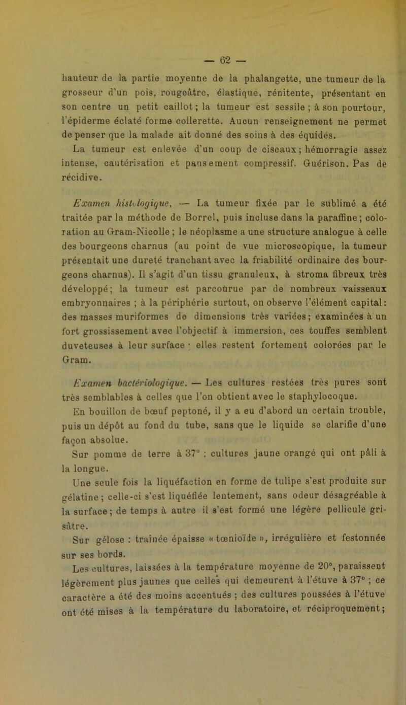 hauteur de la partie moyenne de la phalangette, une tumeur de la grosseur d’un pois, rougeâtre, élastique, rénitente, présentant en son centre un petit caillot; la tumeur est sessile ; à son pourtour, l’épiderme éclaté forme collerette. Aucun renseignement ne permet dépenser que la malade ait donné des soins à des équidés. La tumeur est enlevée d’un coup de ciseaux ; hémorragie assez intense, cautérisation et pansement compressif. Guérison. Pas de récidive. Examen hisUlogique, — La tumeur fixée par le sublimé a été traitée par la méthode de Borrel, puis incluse dans la paraffine ; colo- ration au Gram-Nicolle ; le néoplasme a une structure analogue à celle des bourgeons charnus (au point de vue microscopique, la tumeur présentait une dureté tranchant avec la friabilité ordinaire des bour- geons charnus). Il s’agit d’un tissu granuleux, à stroma fibreux très développé; la tumeur est parcoùrue par de nombreux vaisseaux embryonnaires ; à la périphérie surtout, on observe l’élément capital: des masses muriformes de dimensions très variées ; examinées à un fort grossissement avec l’objectif à immersion, ces touffes semblent duveteuses à leur surface • elles restent fortement colorées par le Gram. Examen bactériologique. — Les cultures restées très pures sont très semblables à celles que l’on obtient avec le staphylocoque. En bouillon de bœuf peptoné, il y a eu d’abord un certain trouble, puis un dépôt au fond du tube, sans que le liquide se clarifie d’une façon absolue. Sur pomme de terre à 37° : cultures jaune orangé qui ont pâli à la longue. Une seule fois la liquéfaction en forme de tulipe s’est produite sur gélatine; celle-ci s’est liquéfiée lentement, sans odeur désagréable à la surface; de temps à autre il s'est formé une légère pellicule gri- sâtre. Sur gélose : traînée épaisse « tœnioïde », irrégulière et festonnée sur ses bords. Les cultures, laissées à la température moyenne de 20°, paraissent légèrement plus jaunes que celles qui demeurent à l’étuve à 37° ; ce caractère a été des moins accentués ; des cultures poussées à l’étuve ont été mises à la température du laboratoire, et réciproquement;