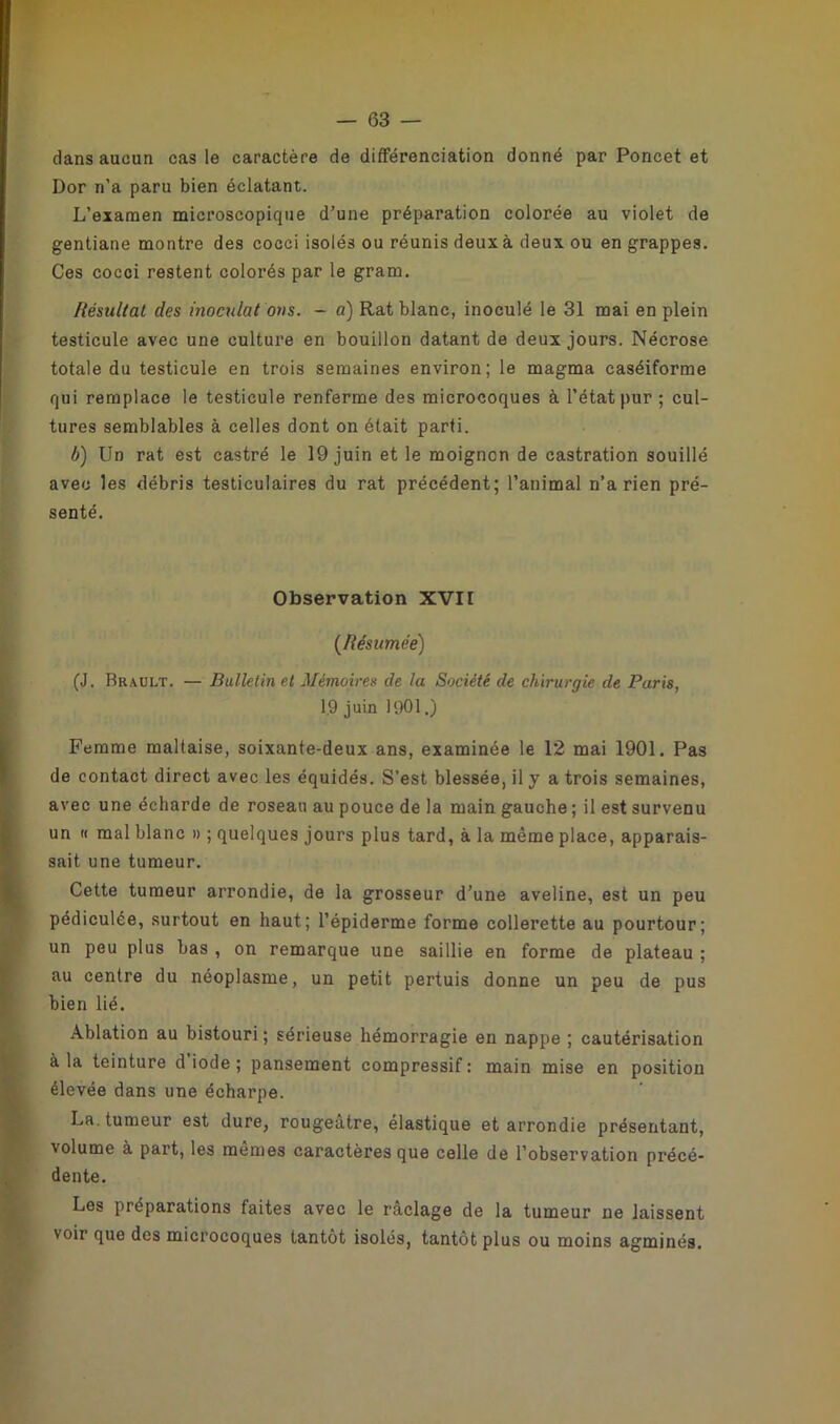 — (33 — dans aucun cas le caractère de différenciation donné par Poncet et Dor n’a paru bien éclatant. L’examen microscopique d’une préparation colorée au violet de gentiane montre des cocci isolés ou réunis deux à deux ou en grappes. Ces cocci restent colorés par le gram. Résultat des inoculât ons. - a) Rat blanc, inoculé le 31 mai en plein testicule avec une culture en bouillon datant de deux jours. Nécrose totale du testicule en trois semaines environ; le magma caséiforme qui remplace le testicule renferme des microcoques à l’état pur ; cul- tures semblables à celles dont on était parti. b) Un rat est castré le 19 juin et le moignon de castration souillé avec les débris testiculaires du rat précédent; l’animal n’a rien pré- senté. Observation XVII (Résumée) (J. Brault. — Bulletin et Mémoires de la Société de chirurgie de Paris, 19 juin 1901.) Femme maltaise, soixante-deux ans, examinée le 12 mai 1901. Pas de contact direct avec les équidés. S’est blessée, il y a trois semaines, avec une écharde de roseau au pouce de la main gauche ; il est survenu un « mal blanc » ; quelques jours plus tard, à la même place, apparais- sait une tumeur. Cette tumeur arrondie, de la grosseur d’une aveline, est un peu pédiculée, surtout en haut; l’épiderme forme collerette au pourtour; un peu plus bas , on remarque une saillie en forme de plateau ; au centre du néoplasme, un petit pertuis donne un peu de pus bien lié. Ablation au bistouri; sérieuse hémorragie en nappe ; cautérisation à la teinture d’iode ; pansement compressif : main mise en position élevée dans une écharpe. La. tumeur est dure, rougeâtre, élastique et arrondie présentant, volume à part, les mêmes caractères que celle de l’observation précé- dente. Les préparations faites avec le râclage de la tumeur ne laissent voir que des microcoques tantôt isolés, tantôt plus ou moins agminés.