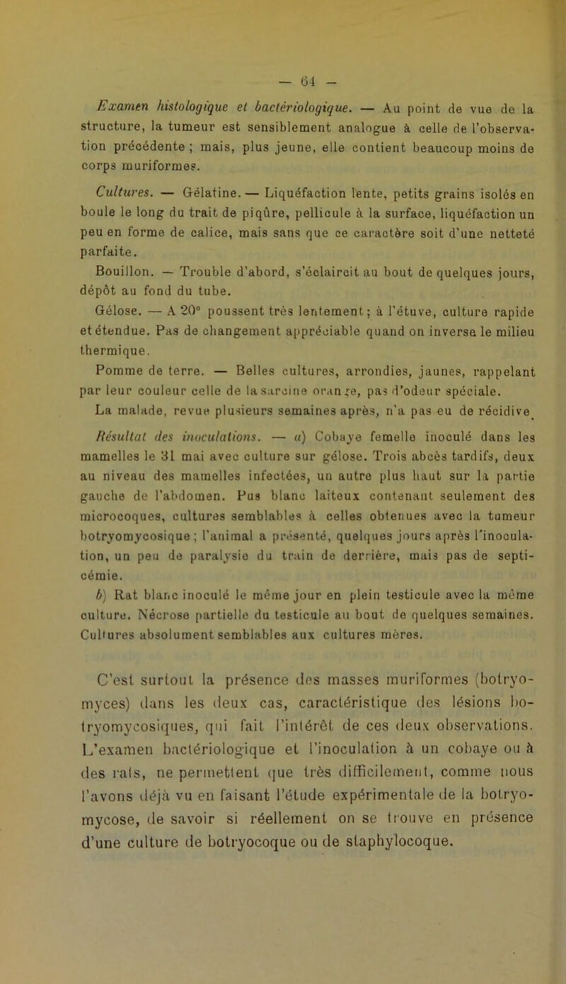 Ü4 Examen histologique et bactériologique. — Au point de vue de la structure, la tumeur est sensiblement analogue à celle de l’observa- tion précédente ; mais, plus jeune, elle contient beaucoup moins de corps muriformes. Cultures. — Gélatine.— Liquéfaction lente, petits grains isolés en boule le long du trait de piqûre, pellicule à la surface, liquéfaction un peu en forme de calice, mais sans que ce caractère soit d’une netteté parfaite. Bouillon. — Trouble d’abord, s’éclaircit au bout de quelques jours, dépôt au fond du tube. Gélose. — A 20° poussent très lentement.; à l’étuve, culture rapide et étendue. Pas de changement appréciable quand on inverse le milieu thermique. Pomme de terre. — Belles cultures, arrondies, jaunes, rappelant par leur couleur celle de lasarcine oran„re, pas d’odeur spéciale. La malade, revue plusieurs semaines après, n'a pas eu de récidive Résultat îles inoculations. — «) Cobave femelle inoculé dans les mamelles le 31 mai avec culture sur gélose. Trois abcès tardifs, deux au niveau des mamelles infectées, un autre plus haut sur la partie gauche de l’abdomen. Pus blanc laiteux contenant seulement des microcoques, cultures semblables à celles obtenues avec la tumeur botryomycosique ; l’animal a présenté, quelques jours après l'inocula- tion, un peu de paralysie du train de derrière, mais pas de septi- cémie. b) Rat blar.c inoculé le même jour en plein testicule avec la môme culture. Nécrose partielle du testicule au bout de quelques semaines. Cultures absolument semblables aux cultures mères. C’est surtout la présence des masses muriformes (botryo- myces) dans les deux cas, caractéristique des lésions bo- tryomycosiques, qui fait l’intérêt de ces deux observations. L’examen bactériologique et l’inoculation à un cobaye ou à des rats, ne permettent que très difficilement, comme nous l’avons déjà vu en faisant l’étude expérimentale de la botryo- mycose, de savoir si réellement on se trouve en présence d’une culture de botryocoque ou de staphylocoque.