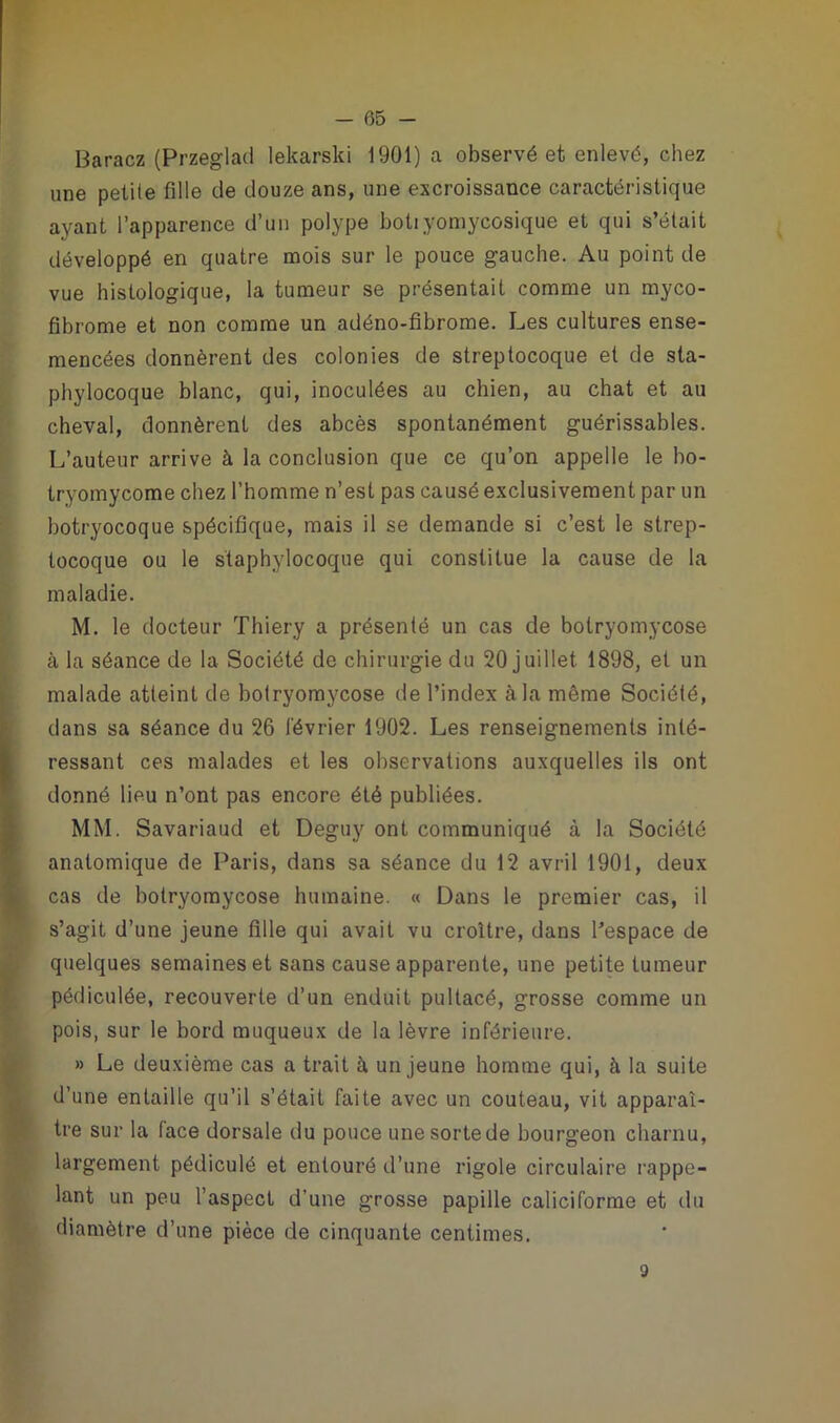 Baracz (Przeglad lekarski 1901) a observé et enlevé, chez une petite fille de douze ans, une excroissance caractéristique ayant l’apparence d’un polype botiyomycosique et qui s’était développé en quatre mois sur le pouce gauche. Au point de vue histologique, la tumeur se présentait comme un myco- fibrome et non comme un adéno-fîbrome. Les cultures ense- mencées donnèrent des colonies de streptocoque et de sta- phylocoque blanc, qui, inoculées au chien, au chat et au cheval, donnèrent des abcès spontanément guérissables. L’auteur arrive à la conclusion que ce qu’on appelle le bo- tryomycome chez l’homme n’est pas causé exclusivement par un botryocoque spécifique, mais il se demande si c’est le strep- tocoque ou le staphylocoque qui constitue la cause de la maladie. M. le docteur Thiery a présenté un cas de botryomycose à la séance de la Société de chirurgie du 20 juillet 1898, et un malade atteint de botryomycose de l’index à la même Société, dans sa séance du 26 lévrier 1902. Les renseignements inté- ressant ces malades et les observations auxquelles ils ont donné lieu n’ont pas encore été publiées. MM. Savariaud et Deguy ont communiqué à la Société anatomique de Paris, dans sa séance du 12 avril 1901, deux cas de botryomycose humaine. « Dans le premier cas, il s’agit d’une jeune fille qui avait vu croître, dans l’espace de quelques semaines et sans cause apparente, une petite tumeur pédiculée, recouverte d’un enduit puitacé, grosse comme un pois, sur le bord muqueux de la lèvre inférieure. » Le deuxième cas a trait à un jeune homme qui, à la suite d’une entaille qu’il s’était faite avec un couteau, vit apparaî- tre sur la lace dorsale du pouce une sorte de bourgeon charnu, largement pédiculé et entouré d’une rigole circulaire rappe- lant un peu l’aspect d’une grosse papille caliciforme et du diamètre d’une pièce de cinquante centimes. 3