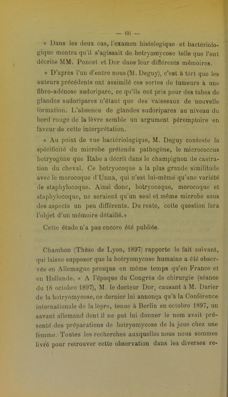— 6ü — » Dans les deux cas, l'examen histologique et bactériolo- gique montra qu'il s’agissait de botryomycose telle que l’ont décrite MM. Poncet et Dor dans leur différents mémoires. » D’après l’un d’entre nous(M. Deguy), c’est à tort que les auteurs précédents ont assimilé ces sortes de tumeurs à une fibro-adénose sudoripare, ce qu’ils ont pris pour des tubes de glandes sudoripares n’étant que des vaisseaux de nouvelle formation. L’absence de glandes sudoripares au niveau du bord rouge de la lèvre semble un argument péremptoire en laveur de cette interprétation. » Au point de vue bactériologique, M. Deguy conteste la spécificité du microbe prétendu pathogène, le micrococcus botryogène que Rabe a décrit dans le champignon de castra- tion du cheval. Ce botryocoque a la plus grande similitude avec le morocoque d’Unna, qui n’est lui-même qu’une variété de staphylocoque. Ainsi donc, botryocoque, morocoque et staphylocoque, ne seraient qu'un seul et même microbe sous îles aspects un peu différents. Du reste, cette question fera l’objet d’un mémoire détaillé.» Celte étude n’a pas encore été publiée. Chambon (Thèse de Lyon, 1897) rapporte le fait suivant, qui laisse supposer que la botryomycose humaine a été obser- vée en Allemagne presque en môme temps qu’en France et en Hollande. « A l’époque du Congrès de chirurgie (séance du 18 octobre 1897), M. le docteur Dor, causant à M. Darier de la botryomycose, ce dernier lui annonça qu’à la Conférence internationale de la lèpre, tenue à Berlin en octobre 1897, un savant allemand dont il ne put lui donner le nom avait pré- senté des préparations de botryomycose de la joue chez une femme. Toutes les recherches auxquelles nous nous sommes livré pour retrouver cette observation dans les diverses re-