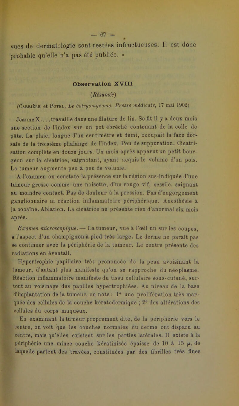 vues de dermatologie sont restées infructueuses. Il est donc probable qu’elle n’a pas été publiée. » Observation XVIII (Résumée) (Carrière et Potel, Le botryomycome. Presse médicale, 17 mai 1902) Jeanne X..., travaille dans une filature de lin. Se fit il y a deux mois une section de l’index sur un pot ébréché contenant de la colle de pâte. La plaie, longue d’un centimètre et demi, occupait la face dor- sale de la troisième phalange de l’index. Peu de suppuration. Cicatri- sation complète en douze jours. Un mois après apparut un petit bour- geon sur la cicatrice, saignotant, ayant acquis le volume d’un pois. La tumeur augmente peu à peu de volume. A l’examen on constate la présence sur la région sus-indiquée d’une tumeur grosse comme une noisette, d’un rouge vif, sessile, saignant au moindre contact. Pas de douleur à la pression. Pas d'engorgement ganglionnaire ni réaction inflammatoire périphérique. Anesthésie à la cocaïne. Ablation. La cicatrice ne présente rien d’anormal six mois après. Examen microscopique. — La tumeur, vue à l’œil nu sur les coupes, a l’aspect d’un champignon à pied très large. Le derme ne paraît pas se continuer avec la périphérie de la tumeur. Le centre présente des radiations en éventail. Hypertrophie papillaire très prononcée de la peau avoisinant la tumeur, d’autant plus manifeste qu’on se rapproche du néoplasme. Réaction inflammatoire manifeste du tissu cellulaire sous-cutané, sur- tout au voisinage des papilles hypertrophiées. Au niveau de la base d’implantation de la tumeur, on note : 1° une prolifération très mar- quée des cellules de la couche kératodermique ; 2° des altérations des cellules du corps muqueux. En examinant la tumeur proprement dite, de la périphérie vers le centre, on voit que les couches normales du derme ont disparu au centre, mais qu’elles existent sur les parties latérales. 11 existe à la périphérie une mince couche kératinisée épaisse de 10 à 15 y, de laquelle partent des travées, constituées par des fibrilles très fines