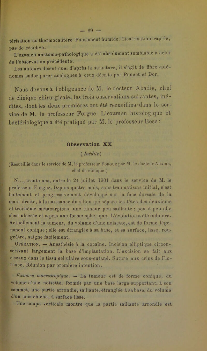 térisation au thermocautère Pansement humide. Cicatrisation rapi le, pas de récidive. L’examen anatomo-pathologique a été absolument semblable à celui de l’observation précédente. Les auteurs disent que, d’après la structure, il s’agit de fibro -adé- nomes sudoripares analogues à ceux décrits par Poncet et Dor. Nous devons à l'obligeance de M. le docteur Abadie, chef de clinique chirurgicale, les trois observations suivantes, iné- dites, dont les deux premières ont été recueillies dans le ser- vice de M. le professeur Forgue. L’examen histologique et bactériologique a été pratiqué par M. le professeur Bosc : Observation XX ( Inédite ) (Recueillie dans le service de M. le professeur Forgue par M. le docteur Abadie, chef de clinique.) N..., trente ans, entre le 24 juillet 1901 dans le service de M. le professeur Forgue. Depuis quatre mois, sans traumatisme initial, s’est lentement et progressivement développé sur la face dorsale de la main droite, à la naissance du sillon qui sépare les têtes des deuxième et troisième métacarpiens, une tumeur peu saillante ; peu à peu elle s’est ulcérée et a pris une forme sphérique. L’évolution a été indolore. Actuellement la tumeur, du volume d'une noisette, est de forme légè- rement conique ; elle est étranglée à sa base, et sa surface, lisse, rou- geâtre, saigne facilement. Opération. — Anesthésie à la cocaïne. Incision elliptique circon- scrivant largement la base d’implantation. L’excision se fait aux ciseaux dans le tissu cel'ulaire sous-cutané. Suture aux crins de Flo- rence. Réunion par première intention. Examen macroscopique. — La tumeur est de forme conique, du volume d’une noisette, formée par une base large supportant, à son sommet, une partie arrondie, saillante,étranglée àsabase, du volume d’un pois chiche, à surface lisse. Une coupe verticale montre que la partie saillante arrondie est