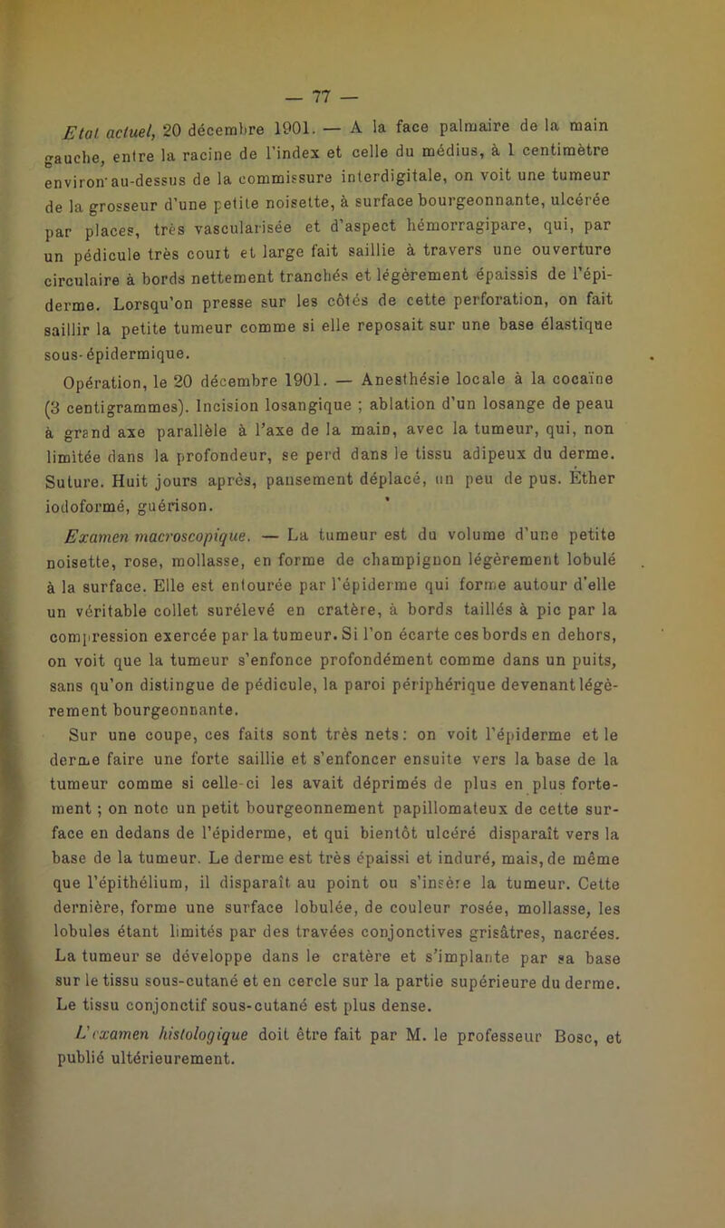 Etat actuel, 20 décembre 1901. — A la face palmaire de la main auche, entre la racine de l’index et celle du médius, à 1 centimètre environ-au-dessus de la commissure interdigitale, on voit une tumeur de la grosseur d’une petite noisette, à surface bourgeonnante, ulcérée par places, très vascularisée et d’aspect hémorragipare, qui, par un pédicule très court et large fait saillie à travers une ouverture circulaire à bords nettement tranchés et légèrement épaissis de l’épi- derme. Lorsqu'on presse sur les côtés de cette perforation, on fait saillir la petite tumeur comme si elle reposait sur une base élastique sous-épidermique. Opération, le 20 décembre 1901. — Anesthésie locale à la cocaïne (3 centigrammes). Incision losangique ; ablation d’un losange de peau à grand axe parallèle à l’axe de la maiD, avec la tumeur, qui, non limitée dans la profondeur, se perd dans le tissu adipeux du derme. Suture. Huit jours après, pansement déplacé, un peu de pus. Ether iodoformé, guérison. Examen macroscopique. — La tumeur est du volume d’une petite noisette, rose, mollasse, en forme de champignon légèrement lobulé à la surface. Elle est entourée par l’épiderme qui forme autour d’elle un véritable collet surélevé en cratère, à bords taillés à pic par la compression exercée par la tumeur. Si l’on écarte ces bords en dehors, on voit que la tumeur s’enfonce profondément comme dans un puits, sans qu’on distingue de pédicule, la paroi périphérique devenant légè- rement bourgeonnante. Sur une coupe, ces faits sont très nets: on voit l’épiderme et le derme faire une forte saillie et s’enfoncer ensuite vers la base de la tumeur comme si celle-ci les avait déprimés de plus en plus forte- ment ; on note un petit bourgeonnement papillomateux de cette sur- face en dedans de l’épiderme, et qui bientôt ulcéré disparaît vers la base de la tumeur. Le derme est très épaissi et induré, mais, de même que l’épithélium, il disparaît au point ou s’insère la tumeur. Cette dernière, forme une surface lobulée, de couleur rosée, mollasse, les lobules étant limités par des travées conjonctives grisâtres, nacrées. La tumeur se développe dans le cratère et s’implante par sa base sur le tissu sous-cutané et en cercle sur la partie supérieure du derme. Le tissu conjonctif sous-cutané est plus dense. Eexamen histologique doit être fait par M. le professeur Bosc, et publié ultérieurement.