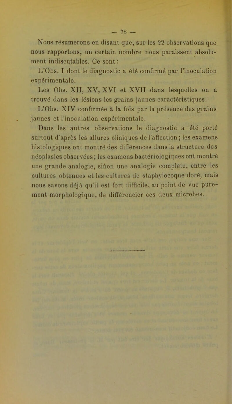 Nous résumerons en disant que, sur les 22 observations que nous rapportons, un certain nombre nous paraissent absolu- ment indiscutables. Ce sont : L’Obs. I dont le diagnostic a été confirmé par l’inoculation expérimentale. Les Obs. XII, XV, XVI et XVII dans lesquelles on a trouvé dans les lésions les grains jaunes caractéristiques. L’Obs. XIV confirmée à la fois par la présence des grains jaunes et l’inoculation expérimentale. Dans les autres observations le diagnostic a été porté surtout d’après les allures cliniques de l’affection ; les examens histologiques ont montré des différences dans la structure des néoplasies observées ; les examens bactériologiques ont montré une grande analogie, sinon une analogie complète, entre les cultures obtenues et les cultures de staphylocoque doré, mais nous savons déj;\ qu'il est fort difficile, au point de vue pure- ment morphologique, de différencier ces deux microbes.