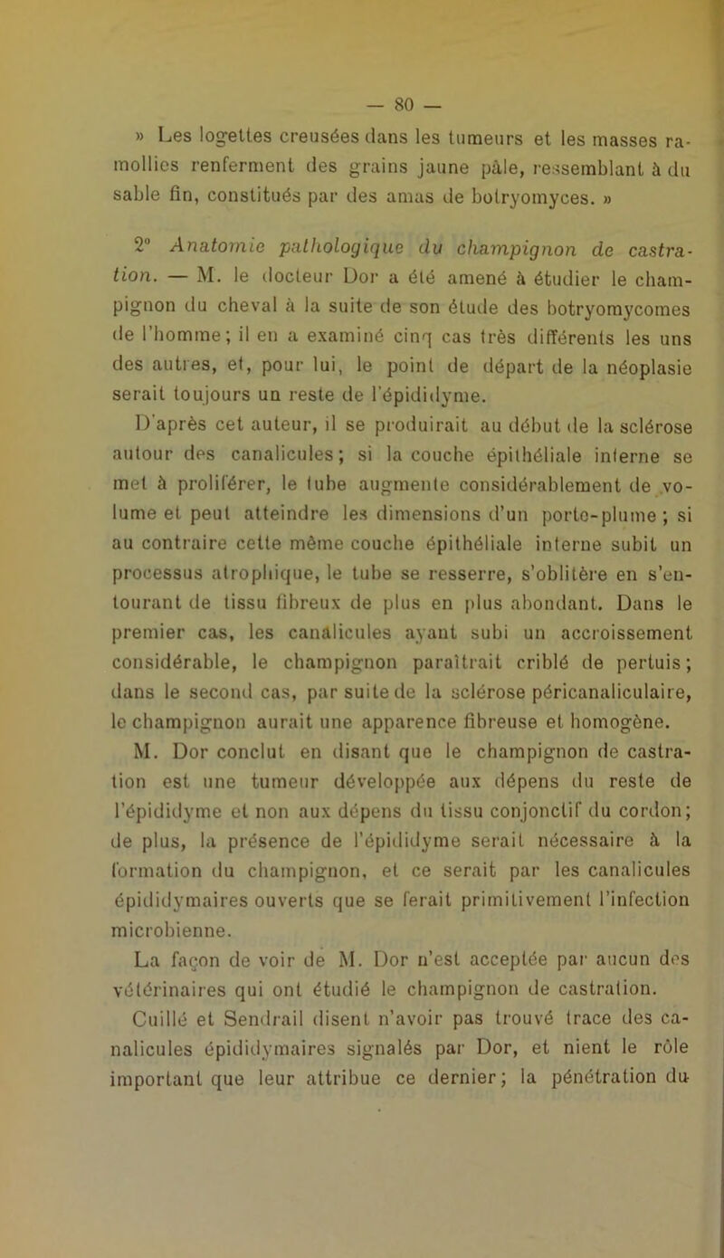 » Les logettes creusées dans les tumeurs et les masses ra- mollies renferment des grains jaune pâle, ressemblant à du sable fin, constitués par des amas de botryomyces. » 2° Anatomie paliiologique du champignon de castra- tion. — M. le docteur Dor a été amené à étudier le cham- pignon du cheval à la suite de son étude des botryomycomes de l’homme; il en a examiné cinq cas très différents les uns des autres, et, pour lui, le point de départ de la néoplasie serait toujours un reste de l’épididyme. D'après cet auteur, il se produirait au début de la sclérose autour des canalicules; si la couche épithéliale interne se met à proliférer, le tube augmente considérablement de vo- lume et peut atteindre les dimensions d’un porte-plume; si au contraire cette même couche épithéliale interne subit un processus atrophique, le tube se resserre, s’oblitère en s’en- tourant de tissu fibreux de plus en plus abondant. Dans le premier cas, les canalicules ayant subi un accroissement considérable, le champignon paraîtrait criblé de pertuis; dans le second cas, par suite de la sclérose péricanaliculaire, le champignon aurait une apparence fibreuse et homogène. M. Dor conclut en disant que le champignon de castra- tion est une tumeur développée aux dépens du reste de l’épididyme et non aux dépens du tissu conjonctif du cordon; de plus, la présence de l’épididyme serait nécessaire à la formation du champignon, et ce serait par les canalicules épididymaires ouverts que se ferait primitivement l’infection microbienne. La façon de voir de M. Dor n’est acceptée par aucun des vétérinaires qui ont étudié le champignon de castration. Cuilié et Sendrail disent n’avoir pas trouvé trace des ca- nalicules épididymaires signalés par Dor, et nient le rôle important que leur attribue ce dernier ; la pénétration du-