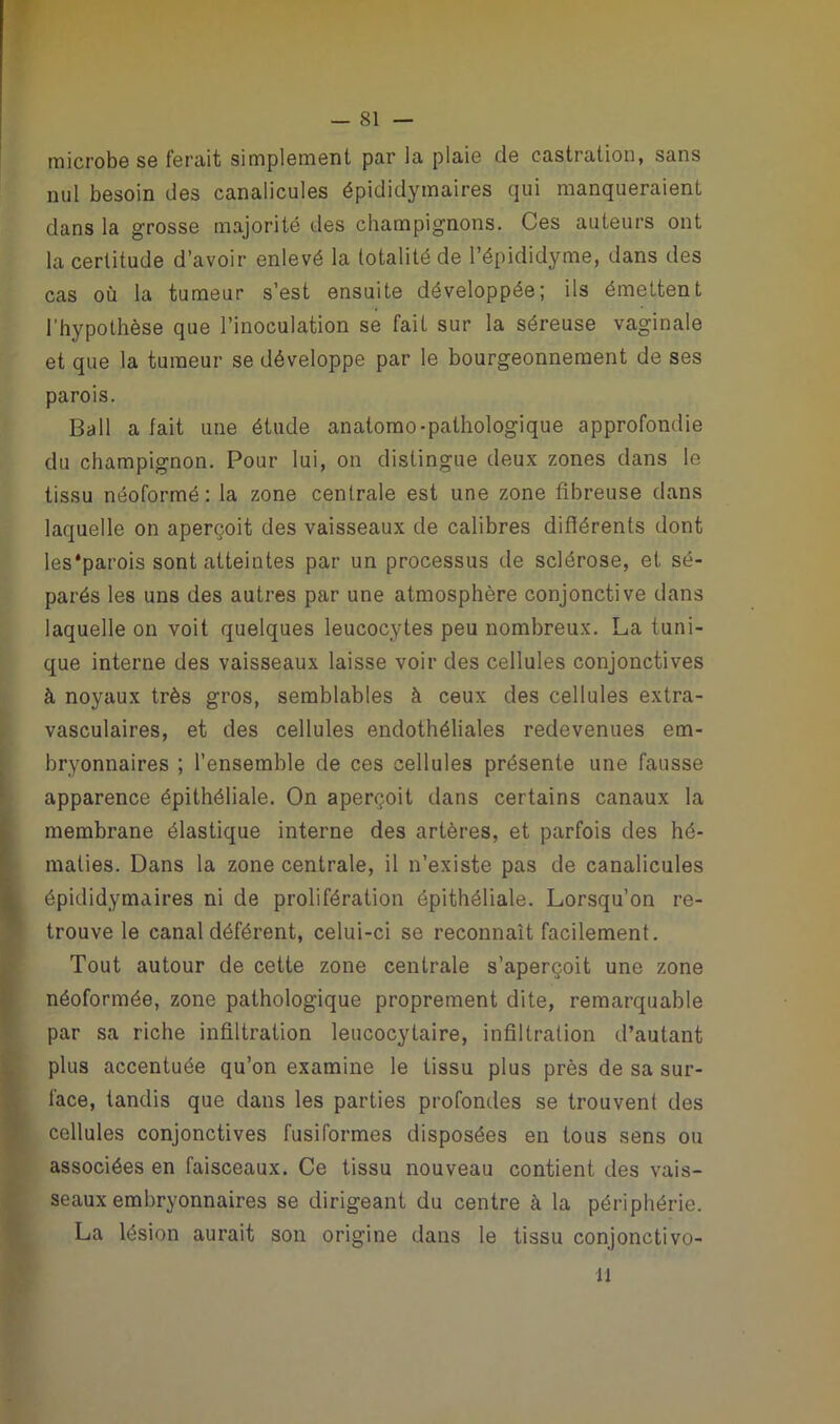microbe se ferait simplement par la plaie de castration, sans mil besoin des canalicules épididymaires qui manqueraient dans la grosse majorité des champignons. Ces auteurs ont la certitude d’avoir enlevé la totalité de l’épididyme, dans des cas où la tumeur s’est ensuite développée; ils émettent l’hypothèse que l’inoculation se fait sur la séreuse vaginale et que la tumeur se développe par le bourgeonnement de ses parois. Bail a fait une étude anatomo-pathologique approfondie du champignon. Pour lui, on distingue deux zones dans le tissu néoformé: la zone centrale est une zone fibreuse dans laquelle on aperçoit des vaisseaux de calibres différents dont les'parois sont atteintes par un processus de sclérose, et sé- parés les uns des autres par une atmosphère conjonctive dans laquelle on voit quelques leucocytes peu nombreux. La tuni- que interne des vaisseaux laisse voir des cellules conjonctives à noyaux très gros, semblables à ceux des cellules extra- vasculaires, et des cellules endothéliales redevenues em- bryonnaires ; l’ensemble de ces cellules présente une fausse apparence épithéliale. On aperçoit dans certains canaux la membrane élastique interne des artères, et parfois des hé- maties. Dans la zone centrale, il n’existe pas de canalicules épididymaires ni de prolifération épithéliale. Lorsqu’on re- trouve le canal déférent, celui-ci se reconnaît facilement. Tout autour de cette zone centrale s’aperçoit une zone néoformée, zone pathologique proprement dite, remarquable par sa riche infiltration leucocytaire, infiltration d’autant plus accentuée qu’on examine le tissu plus près de sa sur- face, tandis que dans les parties profondes se trouvent des cellules conjonctives fusiformes disposées en tous sens ou associées en faisceaux. Ce tissu nouveau contient des vais- seaux embryonnaires se dirigeant du centre à la périphérie. La lésion aurait son origine dans le tissu conjonctivo- 11