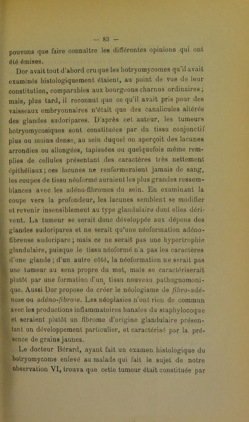 pouvons que faire connaître les différentes opinions qui ont été émises. Dor avait tout d’abord cru que les botryomycomes qu’il avait examinés histologiquement étaient, au point de vue de leur constitution, comparables aux bourgeons charnus ordinaires ; mais, plus tard, il reconnut que ce qu’il avait pris pour des vaisseaux embryonnaires n’était que des canalicules altérés des glandes sudoripares. D’après cet auteur, les tumeurs botryomycosiques sont constituées par du tissu conjonctif plus ou moins dense, au sein duquel on aperçoit des lacunes arrondies ou allongées, tapissées ou quelquefois même rem- plies de cellules présentant des caractères très nettement épithéliaux ; ces lacunes ne renfermeraient jamais de sang, les coupes de tissu néoformé auraient les plus grandes ressem- blances avec les adéno-fibromes du sein. En examinant la coupe vers la profondeur, les lacunes semblent se modifier et revenir insensiblement au type glandulaire dont elles déri- vent. La tumeur se serait donc développée aux dépens des glandes sudoripares et ne serait qu’une néoformation adéno- fibreuse sudoripare ; mais ce ne serait pas une hypertrophie glandulaire, puisque le tissu néoformé n'a pas les caractères d’une glande ; d’un autre côté, la néoformation ne serait pas une tumeur au sens propre du mot, mais se caractériserait plutôt par une formation d’un, tissu nouveau pathognomoni- que. Aussi Dor propose de créer le néologisme de (ibro-adé- nose ou adéno-fibrome. Les néoplasies n’ont rien de commun avec les productions inflammatoires banales du slaphylocoque et seraient plutôt un fibrome d’origine glandulaire présen- tant un développement particulier, et caractérisé par la pré- sence de grains jaunes. Le docteur Bérard, ayant fait un examen histologique du botryomycome enlevé au malade qui fait le sujet de notre observation VI, trouva que cette tumeur était constituée par