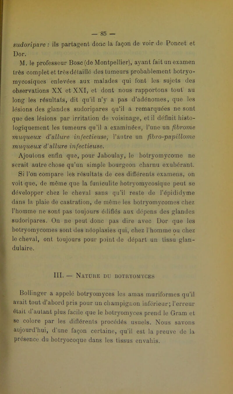 sudoripare : ils partagent donc la façon de voir de Poncet et Dor. M. le professeur Bosc(de Montpellier), ayant fait un examen très complet et très détaillé des tumeurs probablement botryo- mycosiques enlevées aux malades qui font les sujets des observations XX et XXI, et dont nous rapportons tout au long les résultats, dit qu’il n’y a pas d’adénomes, que les lésions des glandes sudoripares qu’il a remarquées ne sont que des lésions par irritation de voisinage, et il définit histo- logiquement les tumeurs qu’il a examinées, l’une un fibrome muqueux d'allure infectieuse, l’autre un fibro-papillome muqueux d’allure infectieuse. Ajoutons enfin que, pour Jaboulay, le botryomycome ne serait autre chose qu’un simple bourgeon charnu exubérant. Si l’on compare les résultats de ces différents examens, on voit que, de même que la funioulite hotryomycosique peut se développer chez le cheval sans qu’il reste de l’épididyme dans la plaie de castration, de même les botryomycomes chez l’homme ne sont pas toujours édifiés aux dépens des glandes sudoripares. On ne peut donc pas dire avec Dor que les botryomycomes sont des néoplasies qui, chez l’homme ou chez le cheval, ont toujours pour point de départ un tissu glan- dulaire. III. — Nature du botryomyces Bollinger a appelé botryomyces les amas muriformes qu’il avait tout d’abord pris pour un champignon inférieur ] l’erreur était d autant plus facile que le botryomyces prend le Gram et se colore par les différents procédés usuels. Nous savons aujourd’hui, d’une façon certaine, qu’il est la preuve de la présence du botryocoque dans les tissus envahis.