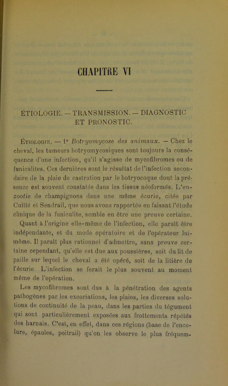 ÉTIOLOGIE. — TRANSMISSION. — DIAGNOSTIC ET PRONOSTIC. Étiologie. — 1° Botryçmycose des animaux. — Chez le cheval, les tumeurs botryomycosiques sont toujours la consé- quence d’une infection, qu’il s’agisse de mycofibromes ou de funiculites. Ces dernières sont le résultat de l’infection secon- daire de la plaie de castration par le botryocoque dont la pré- sence est souvent constatée dans les tissus néoformés. L’en- zootie de champignons dans une même écurie, citée par Cuillé et Sendrail, que nous avons rapportée en faisant l’étude clinique de la funiculite, semble en être une preuve certaine. Quant à l’origine elle-même de l’infection, elle parait être indépendante, et du mode opératoire et de l’opérateur lui- même. Il paraît plus rationnel d’admettre, sans preuve cer- taine cependant, qu’elle est due aux poussières, soit du lit de paille sur lequel le cheval a été opéré, soit de la litière de l’écurie. L’infection se ferait le plus souvent au moment même de l’opération. Les mycofibromes sont dus à la pénétration des agents pathogènes par les excoriations, les plaies, les diverses solu- tions de continuité de la peau, dans les parties du tégument qui sont particulièrement exposées aux frottements répétés des harnais. C’est, en effet, dans ces régions (base de l’enco- lure, épaules, poitrail) qu’on les observe le plus fréquem-