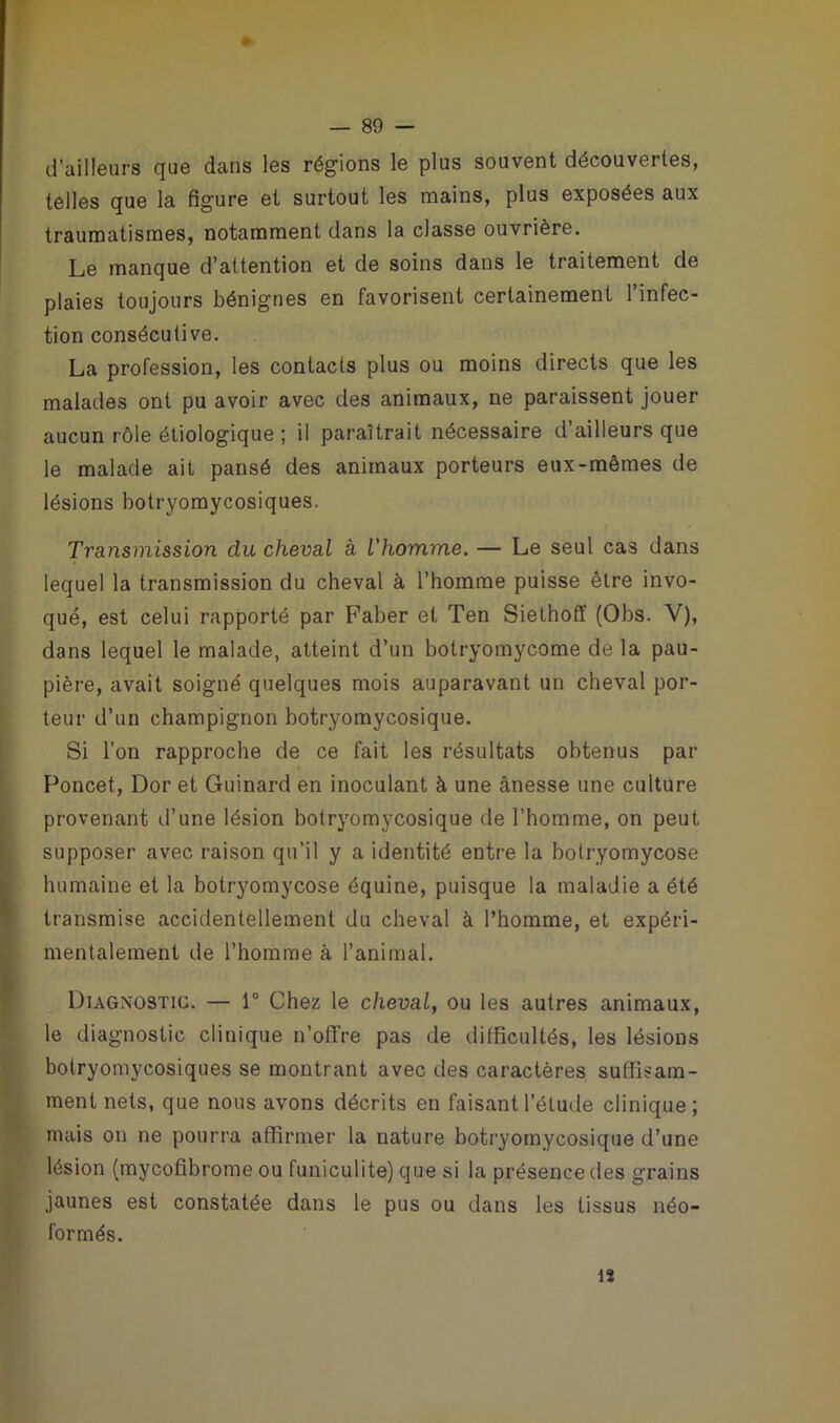 4k d'ailleurs que dans les régions le plus souvent découvertes, telles que la figure et surtout les mains, plus exposées aux traumatismes, notamment dans la classe ouvrière. Le manque d’attention et de soins dans le traitement de plaies toujours bénignes en favorisent certainement l’infec- tion consécutive. La profession, les contacts plus ou moins directs que les malades ont pu avoir avec des animaux, ne paraissent jouer aucun rôle étiologique ; il paraîtrait nécessaire d’ailleurs que le malade ait pansé des animaux porteurs eux-mêmes de lésions botryomycosiques. Transmission du cheval à l'homme. — Le seul cas dans lequel la transmission du cheval à l’homme puisse être invo- qué, est celui rapporté par Faber et Ten Siethoff (Obs. V), dans lequel le malade, atteint d’un botryomycome de la pau- pière, avait soigné quelques mois auparavant un cheval por- teur d’un champignon botryomycosique. Si l’on rapproche de ce fait les résultats obtenus par Poncet, Dor et Guinard en inoculant à une ànesse une culture provenant d’une lésion botryomycosique de l’homme, on peut supposer avec raison qu’il y a identité entre la botryomycose humaine et la botryomycose équine, puisque la maladie a été transmise accidentellement du cheval à l’homme, et expéri- mentalement de l’homme à l’animal. Diagnostic. — 1° Chez le cheval, ou les autres animaux, le diagnostic clinique n’offre pas de difficultés, les lésions botryomycosiques se montrant avec des caractères suffisam- ment nets, que nous avons décrits en faisant l’élude clinique; mais on ne pourra affirmer la nature botryomycosique d’une lésion (mycofibrome ou funiculite) que si la présence des grains jaunes est constatée dans le pus ou dans les tissus néo- formés. 12