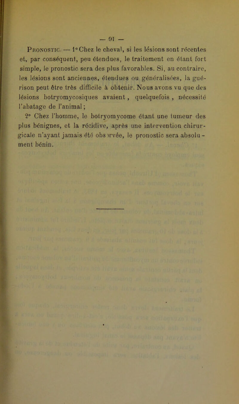 — 01 Pronostic. — l°Chez le cheval, si les lésions sont récentes et, par conséquent, peu étendues, le traitement en étant fort simple, le pronostic sera des plus favorables. Si, au contraire, les lésions sont anciennes, étendues ou généralisées, la gué- rison peut être très difficile à obtenir. Nous avons vu que des lésions botryomycosiques avaient, quelquefois , nécessité l’abatage de l’animal ; 2° Chez l’homme, le botryomycome étant une tumeur des plus bénignes, et la récidive, après une intervention chirur - gicale n’ayant jamais été observée, le pronostic sera absolu- ment bénin.